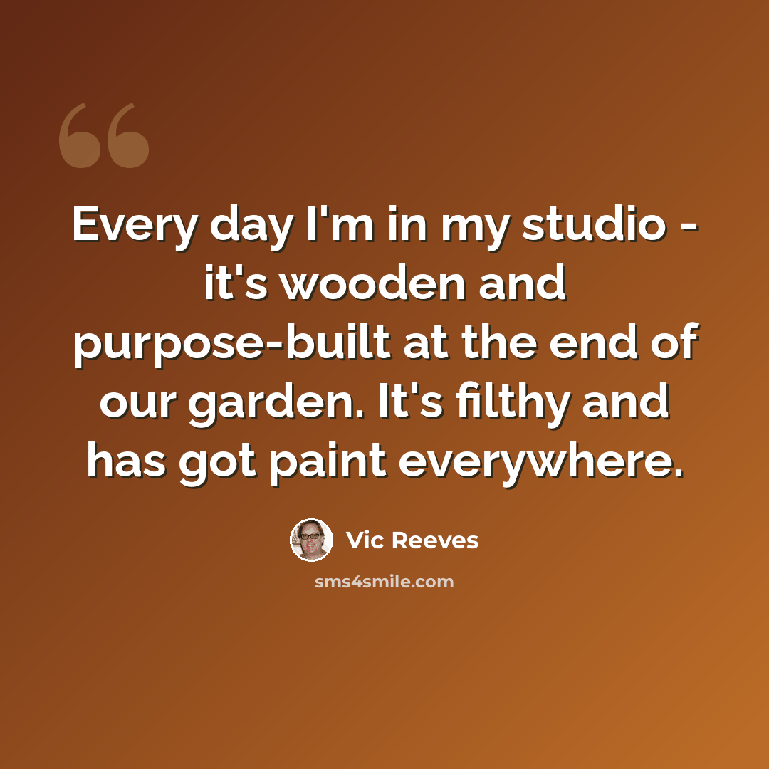 “Every day I'm in my studio - it's wooden and purpose-built at the end of our garden. It's filthy and has got paint everywhere.” quote by Vic Reeves