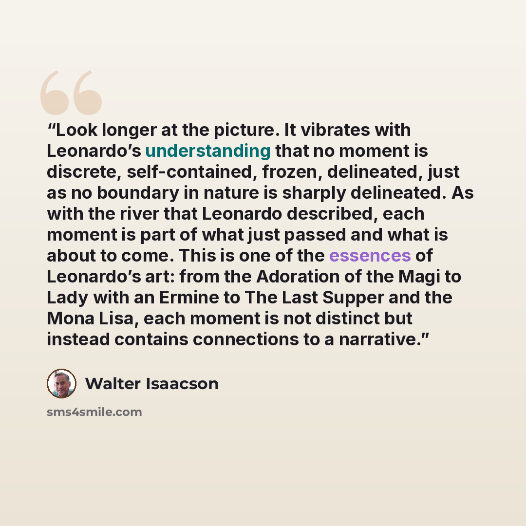 “Look longer at the picture. It vibrates with Leonardo’s understanding that no moment is discrete, self-contained, frozen, delineated, just as no boundary in nature is sharply delineated. As with the river that Leonardo described, each moment is part of what just passed and what is about to come…” quote by Walter Isaacson