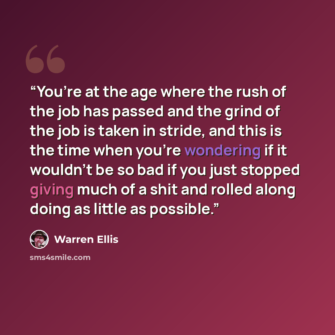 “You’re at the age where the rush of the job has passed and the grind of the job is taken in stride, and this is the time when you’re wondering if it wouldn’t be so bad if you just stopped giving much of a shit and rolled along doing as little as possible.” quote by Warren Ellis