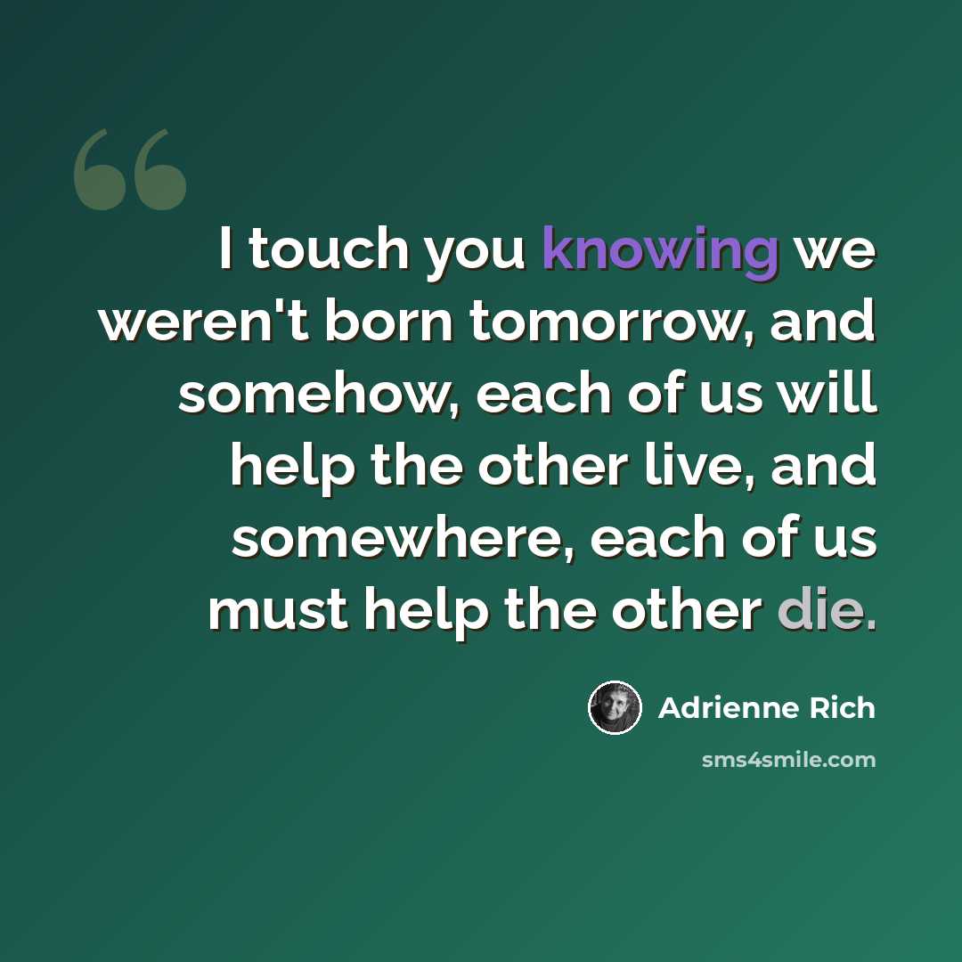“I touch you knowing we weren't born tomorrow, and somehow, each of us will help the other live, and somewhere, each of us must help the other die.” quote by Adrienne Rich