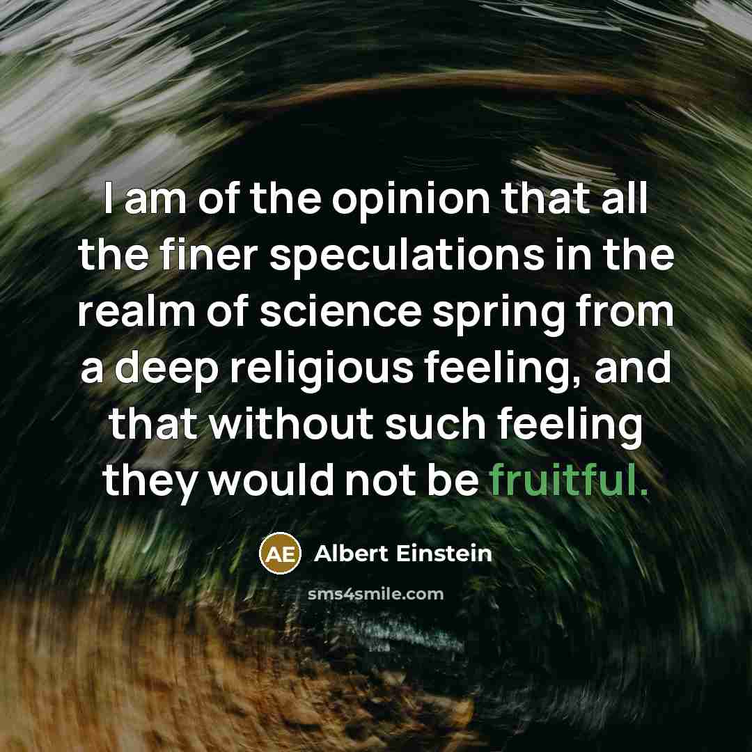 “I am of the opinion that all the finer speculations in the realm of science spring from a deep religious feeling, and that without such feeling they would not be fruitful.” quote by Albert Einstein
