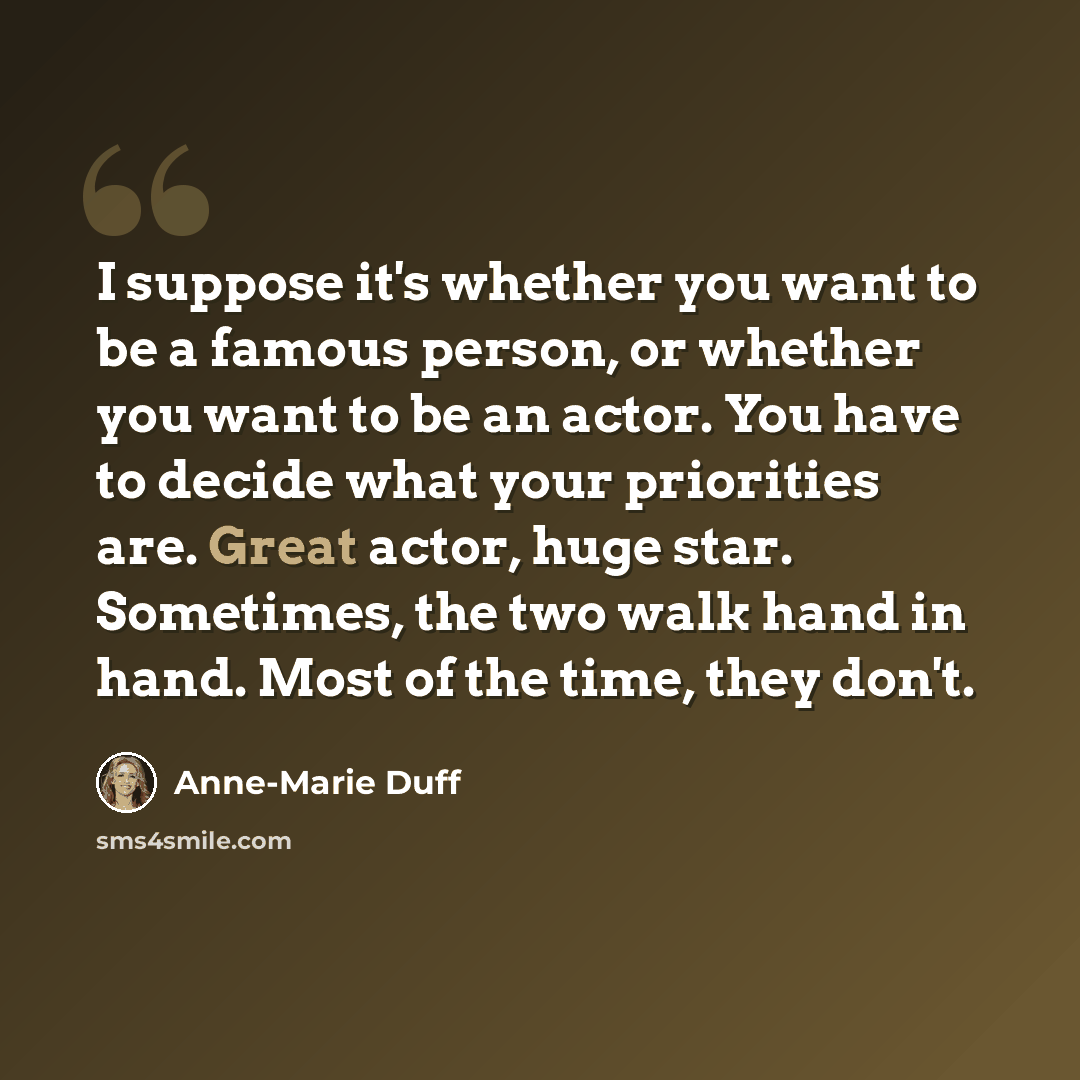 “I suppose it's whether you want to be a famous person, or whether you want to be an actor. You have to decide what your priorities are. Great actor, huge star. Sometimes, the two walk hand in hand. Most of the time, they don't.” quote by Anne-Marie Duff