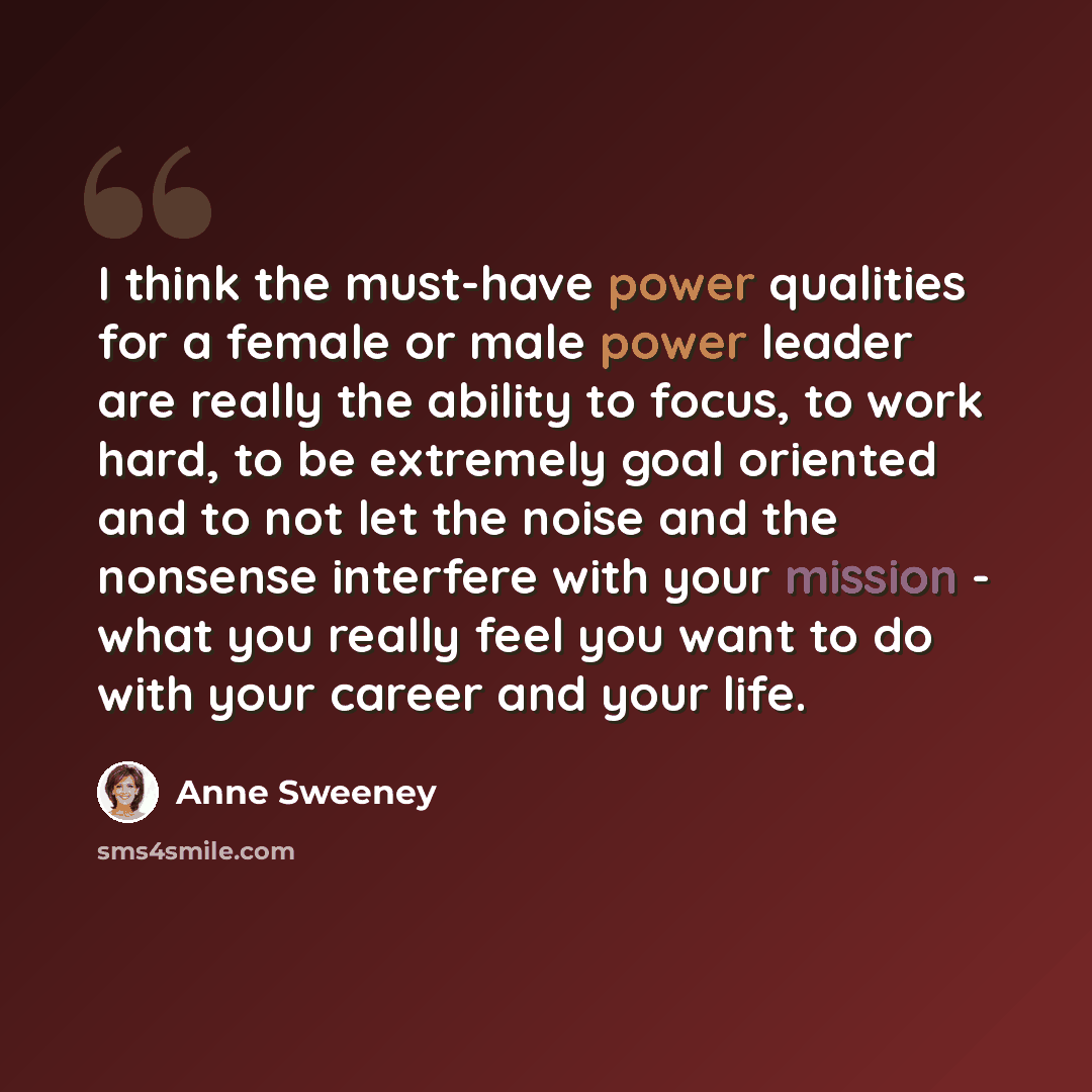 “I think the must-have power qualities for a female or male power leader are really the ability to focus, to work hard, to be extremely goal oriented and to not let the noise and the nonsense interfere with your mission - what you really feel you want to do with your career and your life.” quote by Anne Sweeney