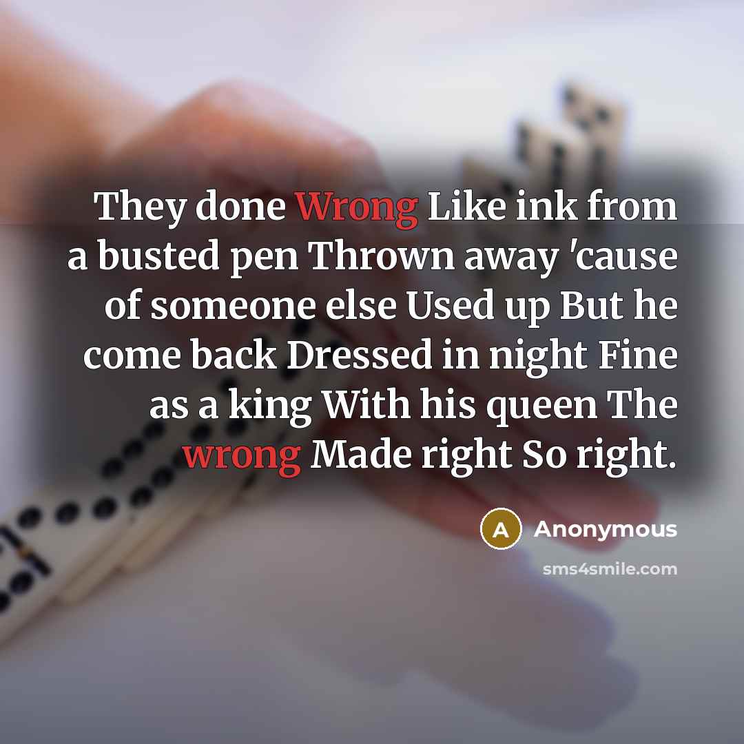“They done Wrong Like ink from a busted pen Thrown away 'cause of someone else Used up But he come back Dressed in night Fine as a king With his queen The wrong Made right So right.” quote by Anonymous