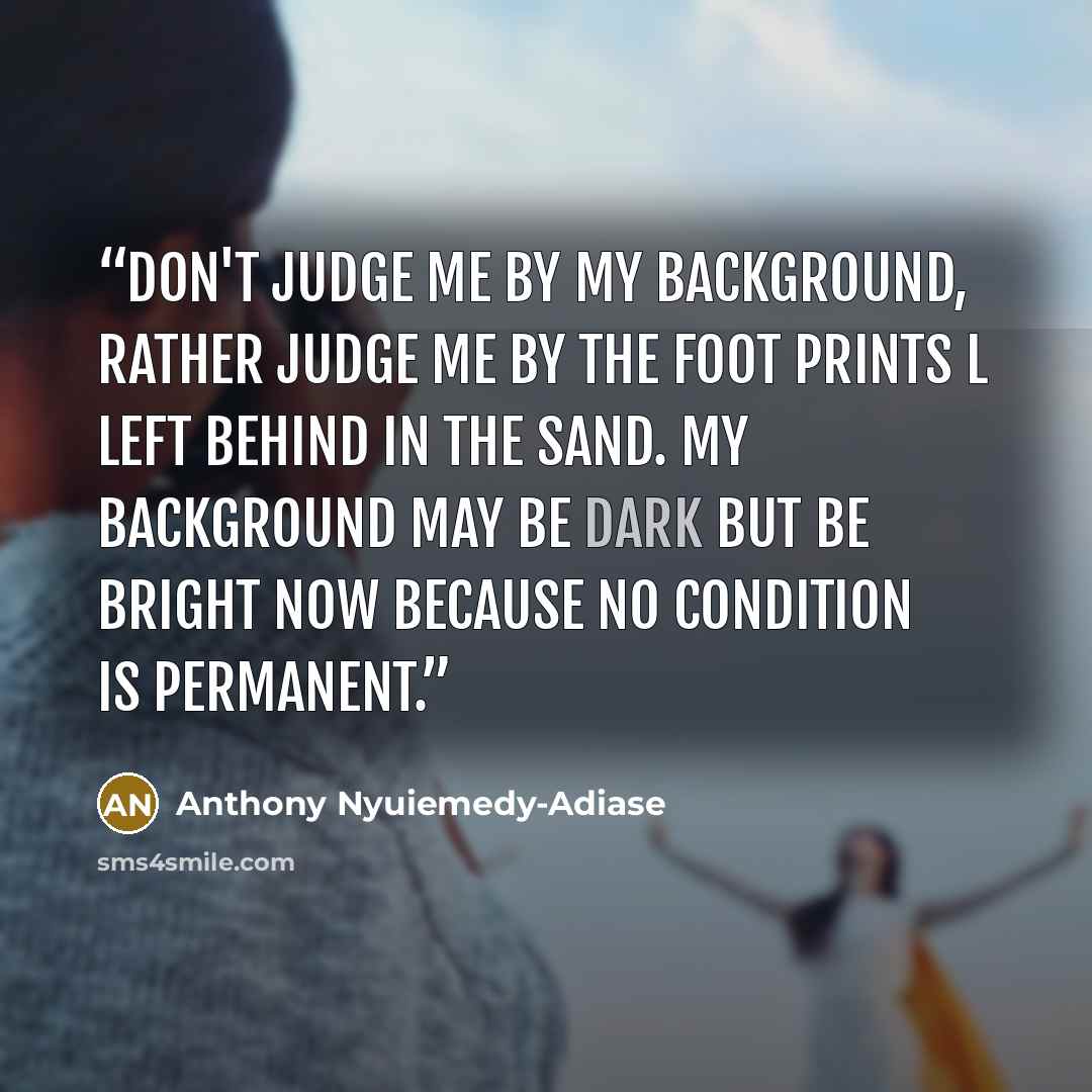 “Don't judge me by my background, rather judge me by the foot prints l left behind in the sand. My background may be dark but be bright now because no condition is permanent.” quote by Anthony Nyuiemedy-Adiase