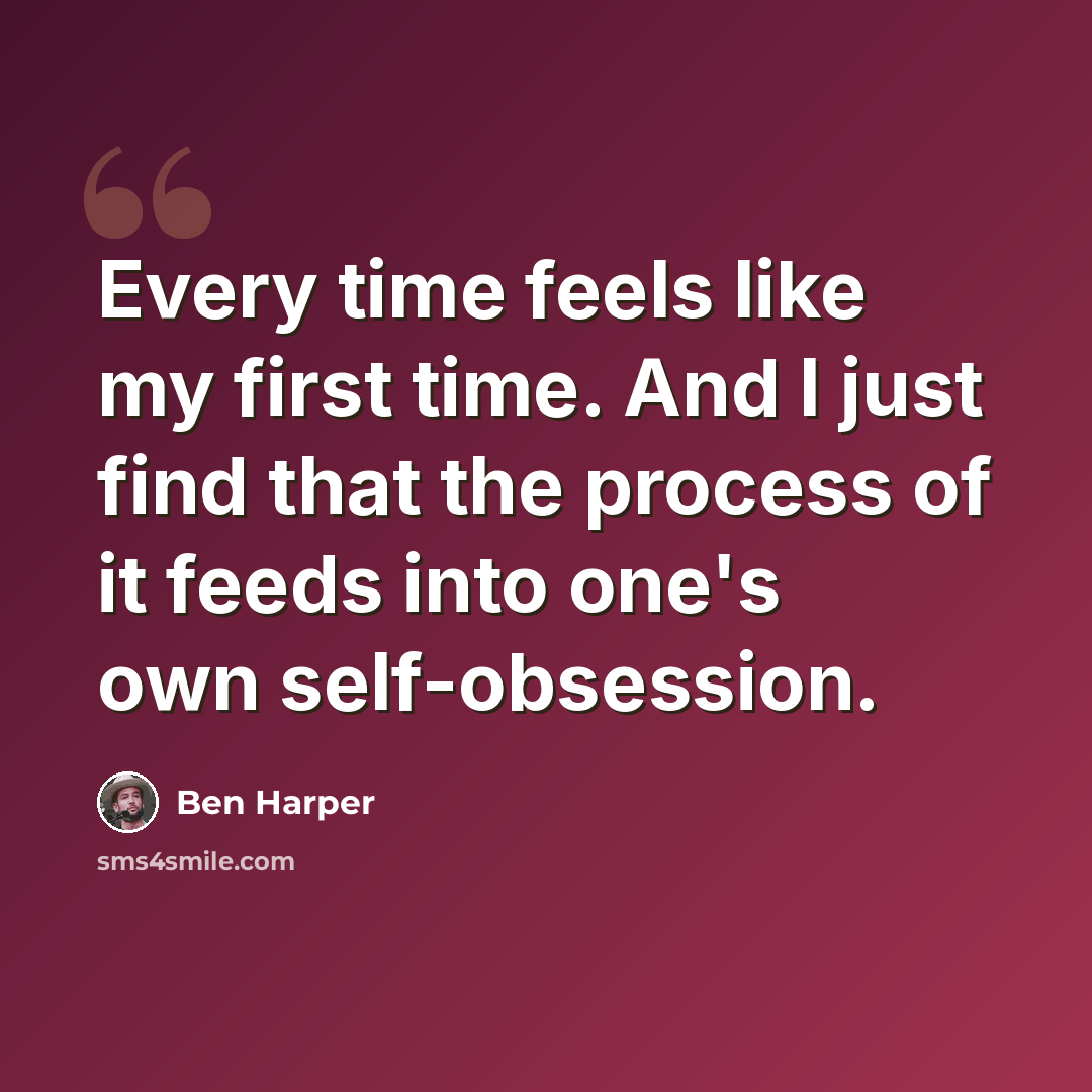 “Every time feels like my first time. And I just find that the process of it feeds into one's own self-obsession.” quote by Ben Harper