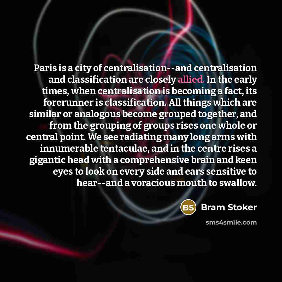 “Paris is a city of centralisation--and centralisation and classification are closely allied. In the early times, when centralisation is becoming a fact, its forerunner is classification. All things which are similar or analogous become grouped together, and from the grouping of groups rises one…” quote by Bram Stoker