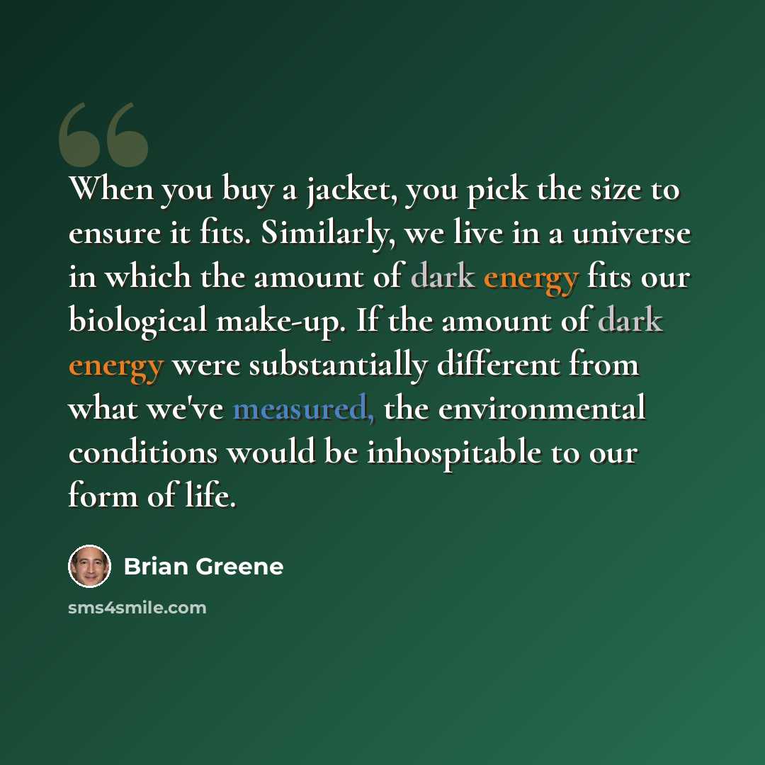 “When you buy a jacket, you pick the size to ensure it fits. Similarly, we live in a universe in which the amount of dark energy fits our biological make-up. If the amount of dark energy were substantially different from what we've measured, the environmental conditions would be inhospitable to our…” quote by Brian Greene