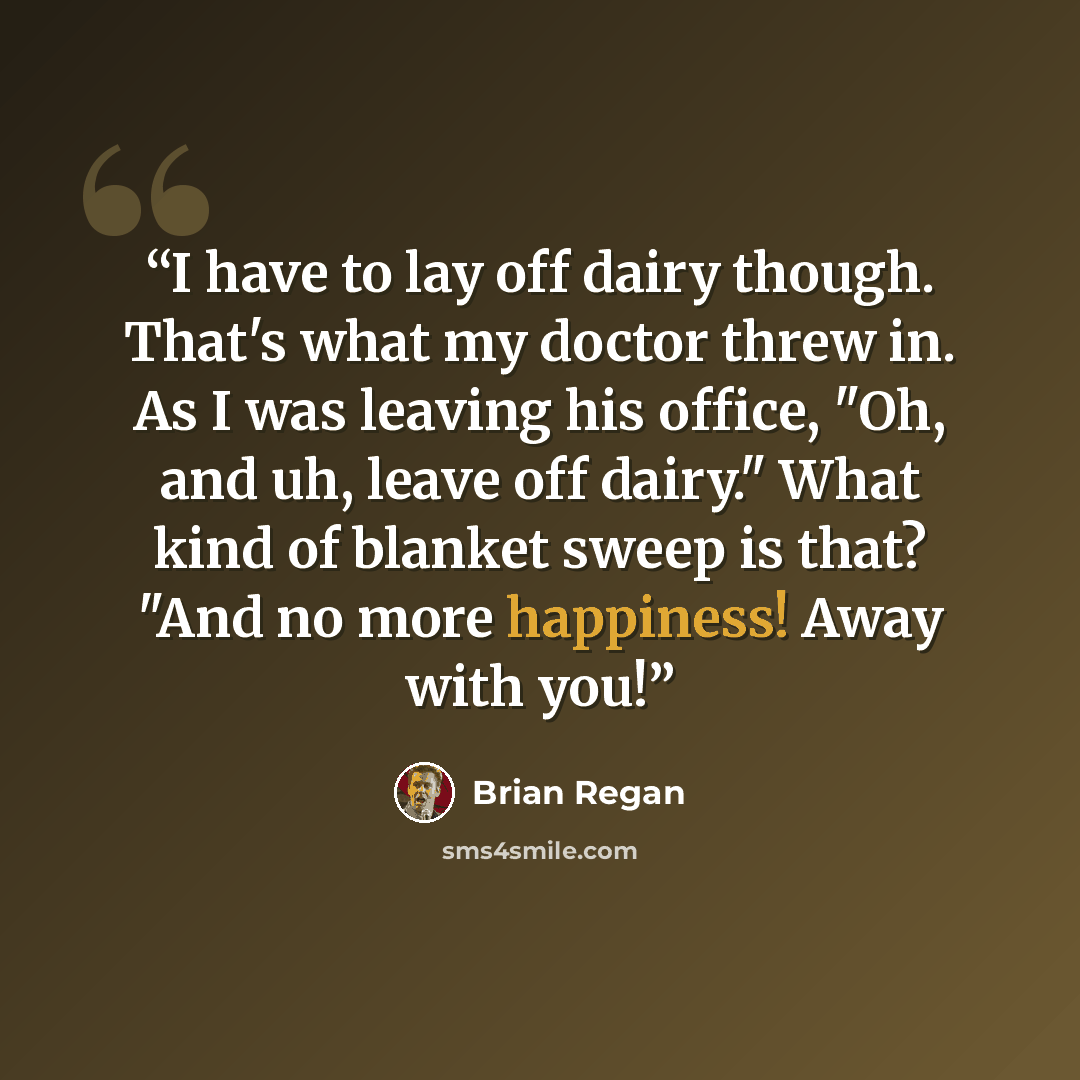 “I have to lay off dairy though. That's what my doctor threw in. As I was leaving his office, "Oh, and uh, leave off dairy." What kind of blanket sweep is that? "And no more happiness! Away with you!” quote by Brian Regan