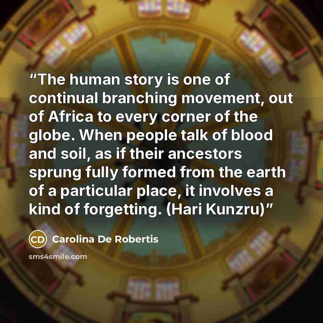 “The human story is one of continual branching movement, out of Africa to every corner of the globe. When people talk of blood and soil, as if their ancestors sprung fully formed from the earth of a particular place, it involves a kind of forgetting. (Hari Kunzru)” quote by Carolina De Robertis