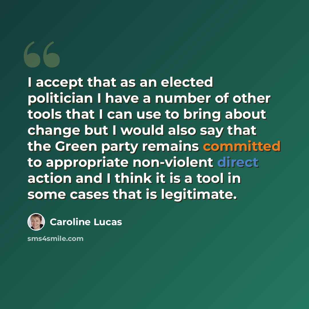 “I accept that as an elected politician I have a number of other tools that I can use to bring about change but I would also say that the Green party remains committed to appropriate non-violent direct action and I think it is a tool in some cases that is legitimate.” quote by Caroline Lucas
