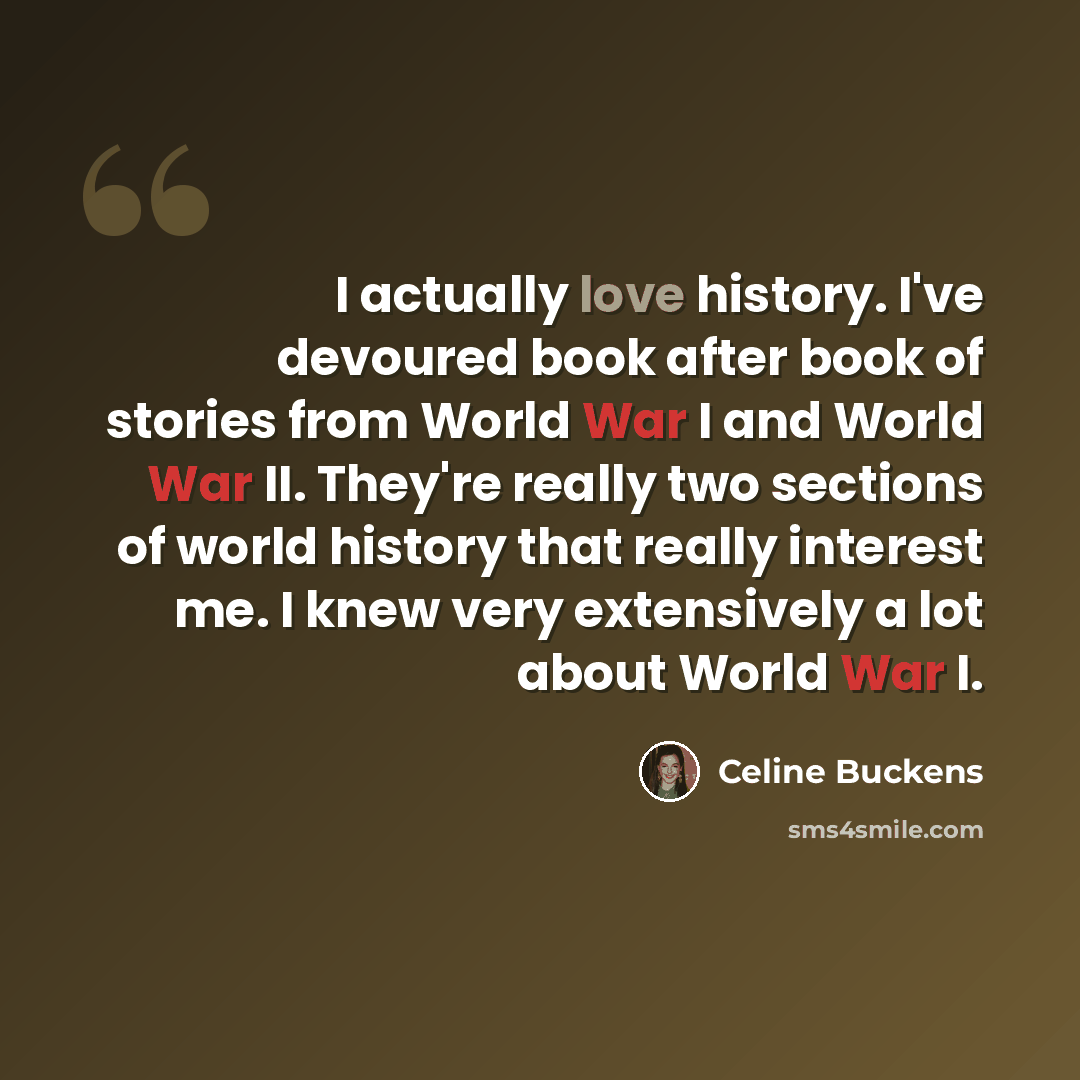 “I actually love history. I've devoured book after book of stories from World War I and World War II. They're really two sections of world history that really interest me. I knew very extensively a lot about World War I.” quote by Celine Buckens