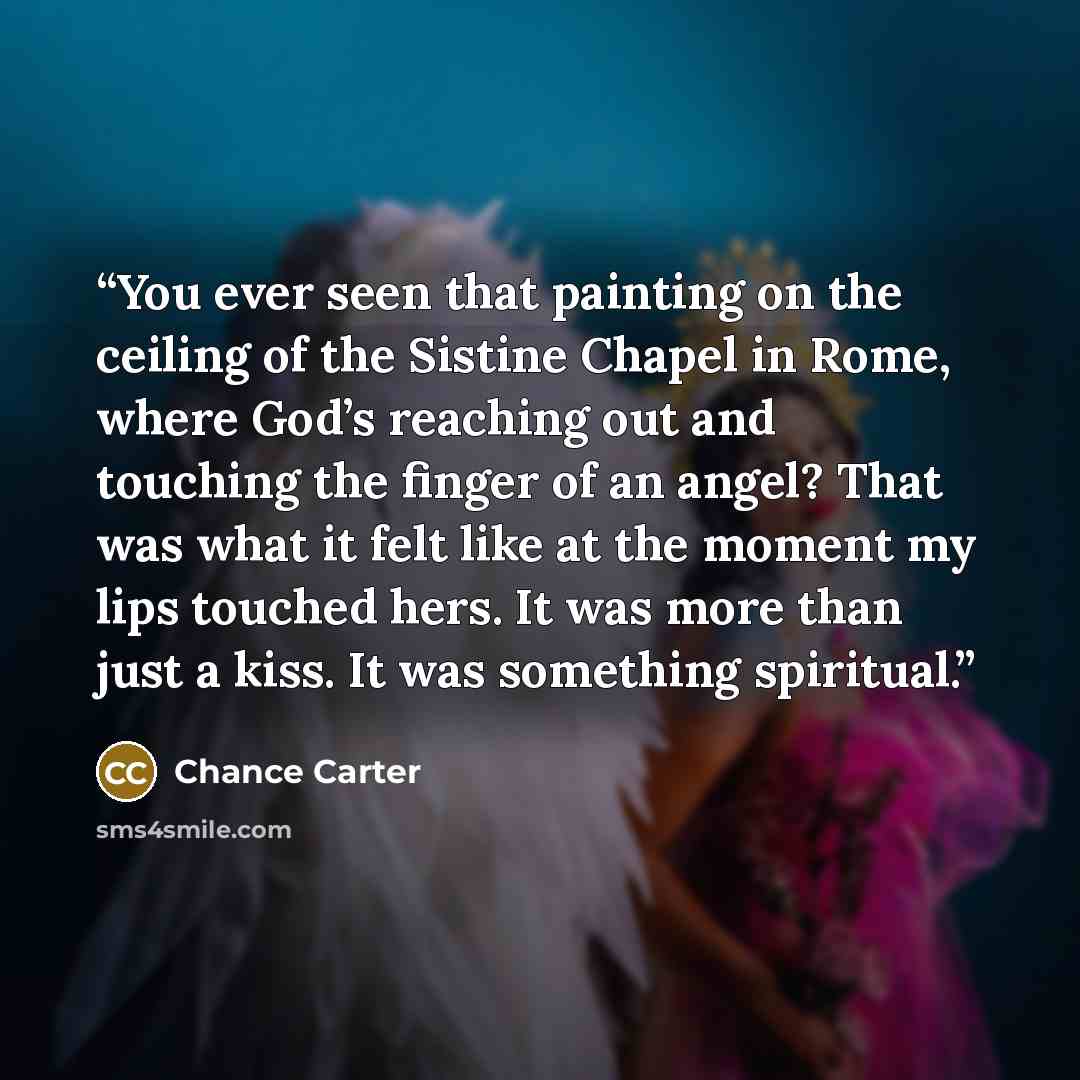 “You ever seen that painting on the ceiling of the Sistine Chapel in Rome, where God’s reaching out and touching the finger of an angel? That was what it felt like at the moment my lips touched hers. It was more than just a kiss. It was something spiritual.” quote by Chance Carter