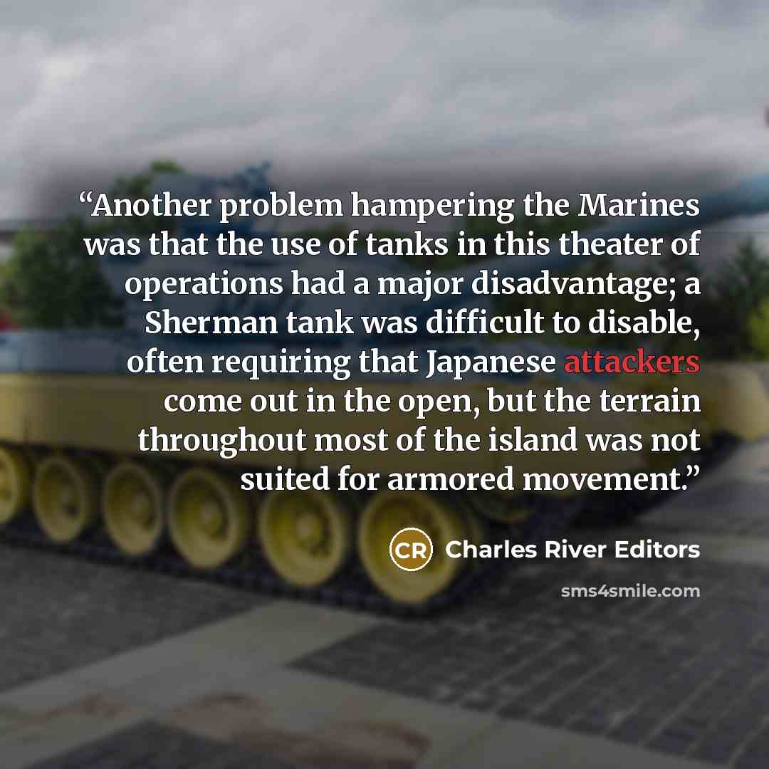 “Another problem hampering the Marines was that the use of tanks in this theater of operations had a major disadvantage; a Sherman tank was difficult to disable, often requiring that Japanese attackers come out in the open, but the terrain throughout most of the island was not suited for armored…” quote by Charles River Editors