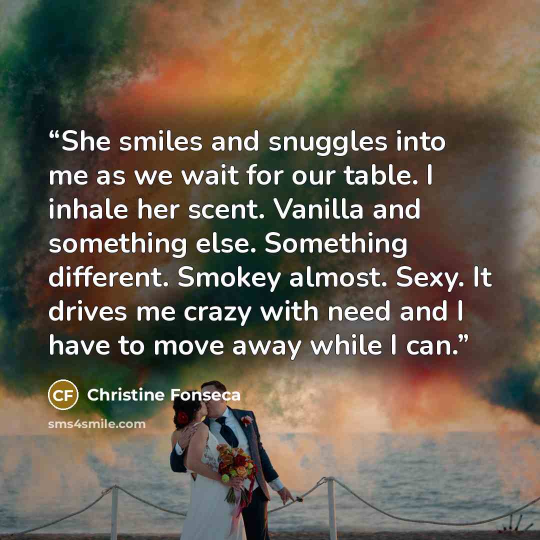 “She smiles and snuggles into me as we wait for our table. I inhale her scent. Vanilla and something else. Something different. Smokey almost. Sexy. It drives me crazy with need and I have to move away while I can.” quote by Christine Fonseca