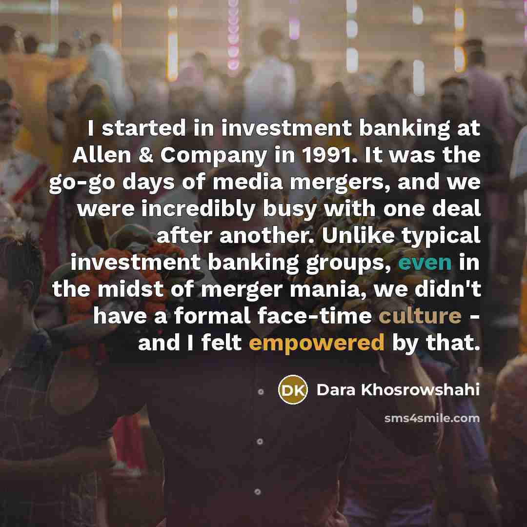 “I started in investment banking at Allen & Company in 1991. It was the go-go days of media mergers, and we were incredibly busy with one deal after another. Unlike typical investment banking groups, even in the midst of merger mania, we didn't have a formal face-time culture - and I felt empowered…” quote by Dara Khosrowshahi