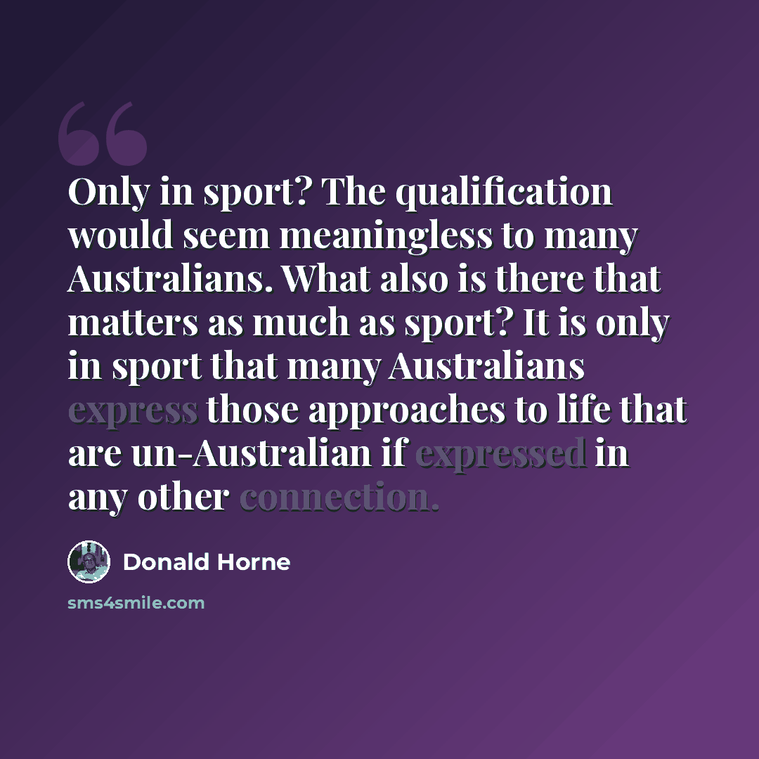 “Only in sport? The qualification would seem meaningless to many Australians. What also is there that matters as much as sport? It is only in sport that many Australians express those approaches to life that are un-Australian if expressed in any other connection.” quote by Donald Horne