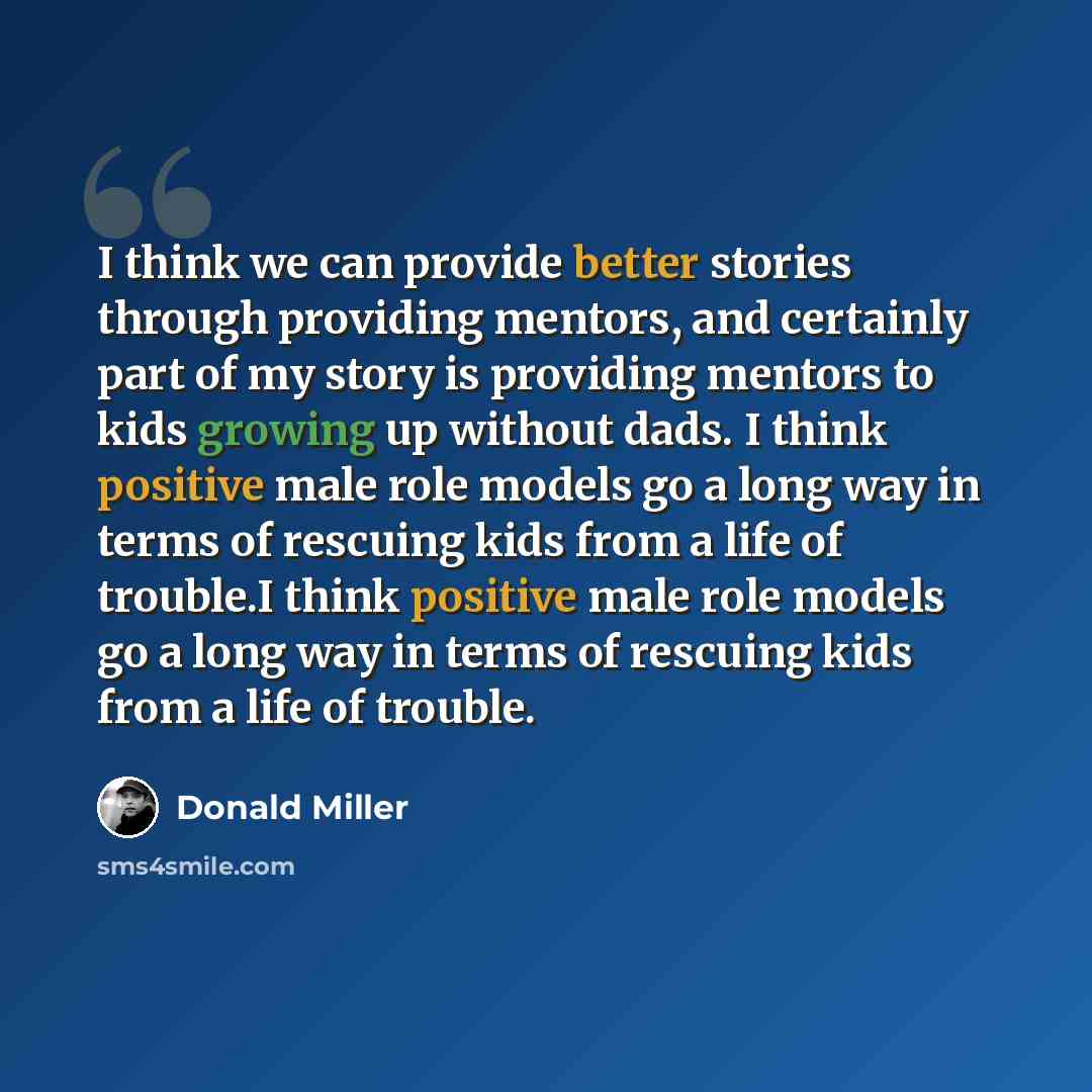 “I think we can provide better stories through providing mentors, and certainly part of my story is providing mentors to kids growing up without dads. I think positive male role models go a long way in terms of rescuing kids from a life of trouble.I think positive male role models go a long way in…” quote by Donald Miller