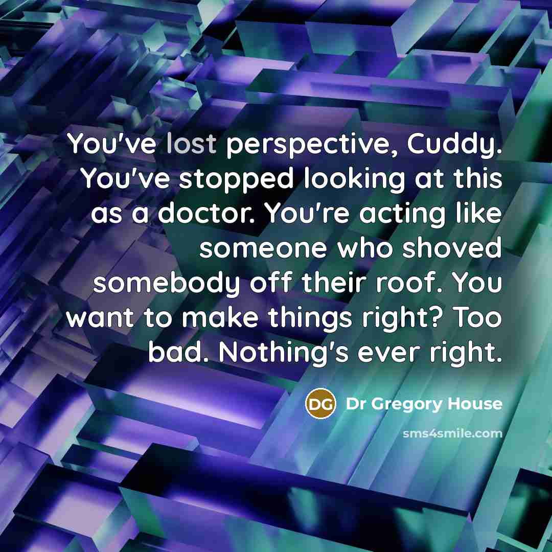 “You've lost perspective, Cuddy. You've stopped looking at this as a doctor. You're acting like someone who shoved somebody off their roof. You want to make things right? Too bad. Nothing's ever right.” quote by Dr Gregory House