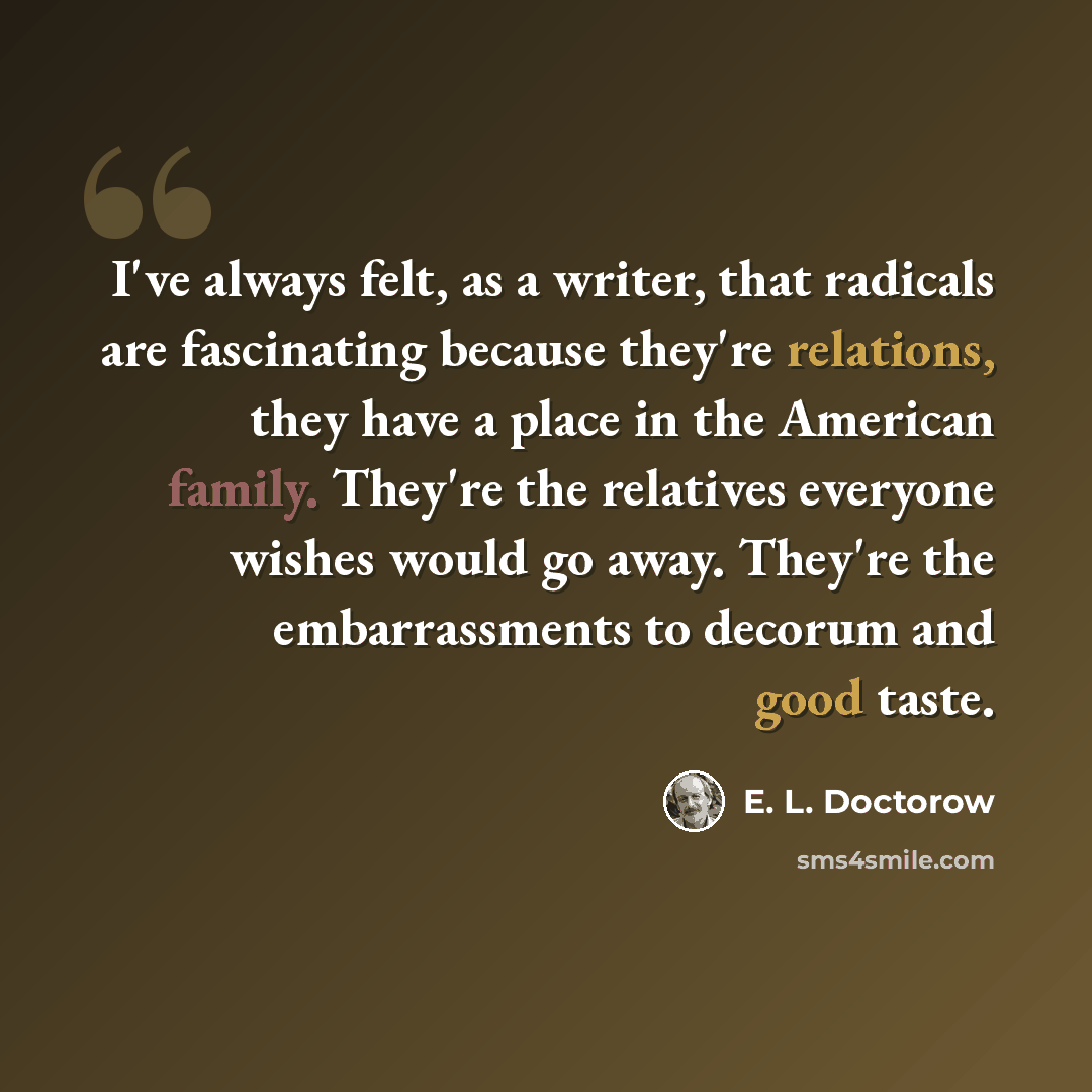 “I've always felt, as a writer, that radicals are fascinating because they're relations, they have a place in the American family. They're the relatives everyone wishes would go away. They're the embarrassments to decorum and good taste.” quote by E. L. Doctorow