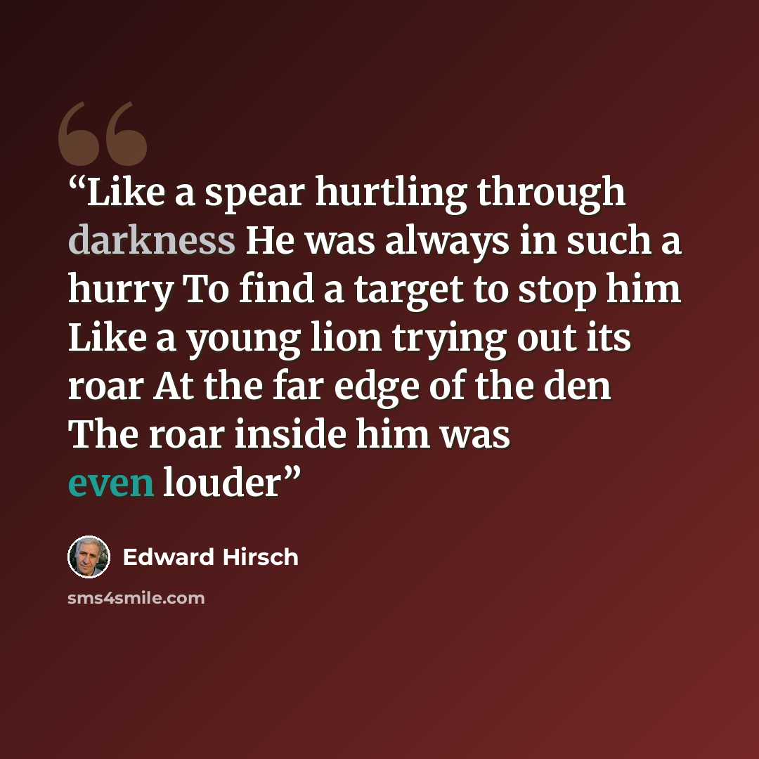 “Like a spear hurtling through darkness He was always in such a hurry To find a target to stop him Like a young lion trying out its roar At the far edge of the den The roar inside him was even louder” quote by Edward Hirsch