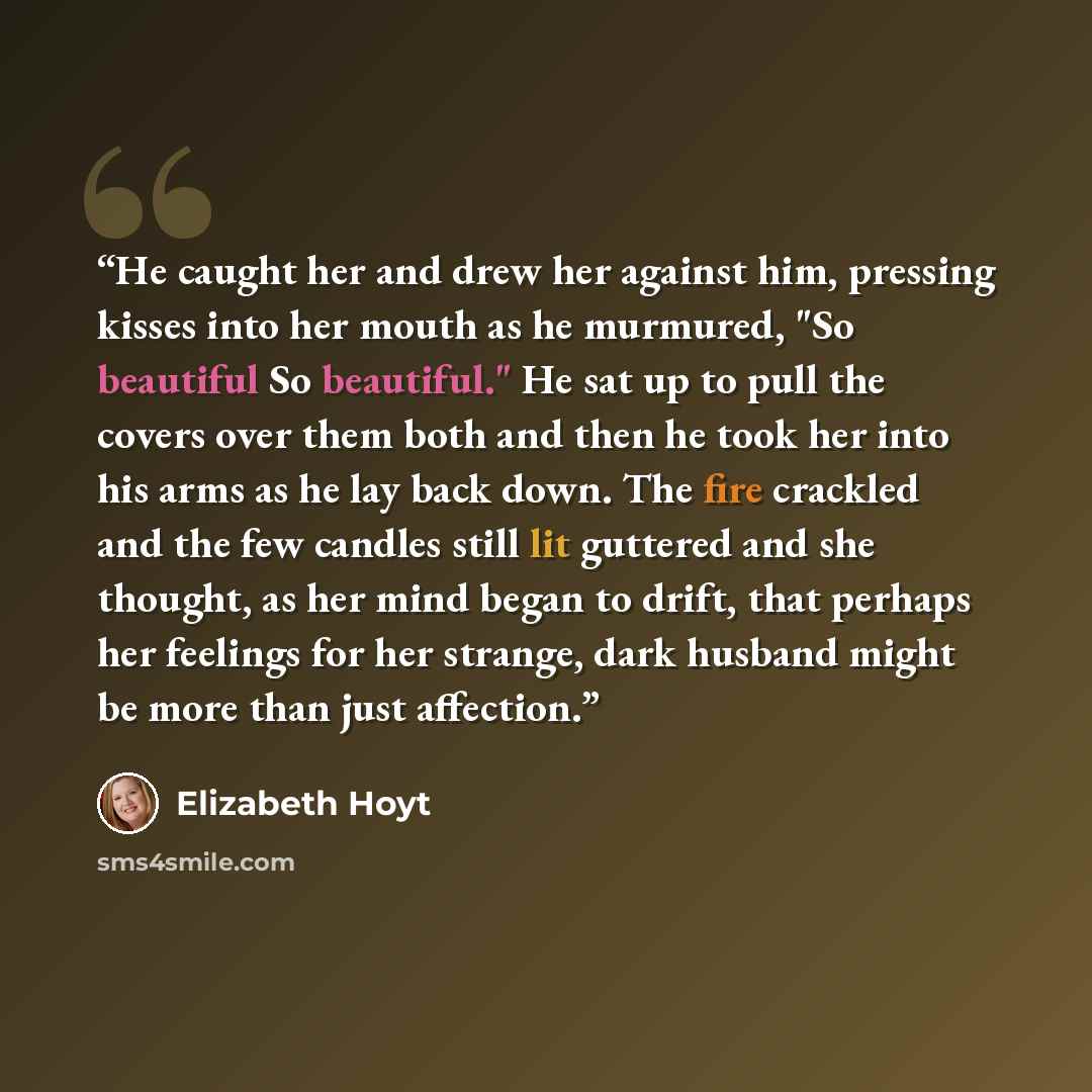 “He caught her and drew her against him, pressing kisses into her mouth as he murmured, "So beautiful So beautiful." He sat up to pull the covers over them both and then he took her into his arms as he lay back down. The fire crackled and the few candles still lit guttered and she thought, as her…” quote by Elizabeth Hoyt