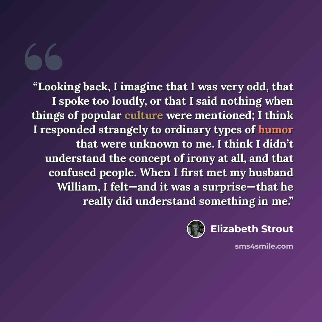“Looking back, I imagine that I was very odd, that I spoke too loudly, or that I said nothing when things of popular culture were mentioned; I think I responded strangely to ordinary types of humor that were unknown to me. I think I didn’t understand the concept of irony at all, and that confused…” quote by Elizabeth Strout