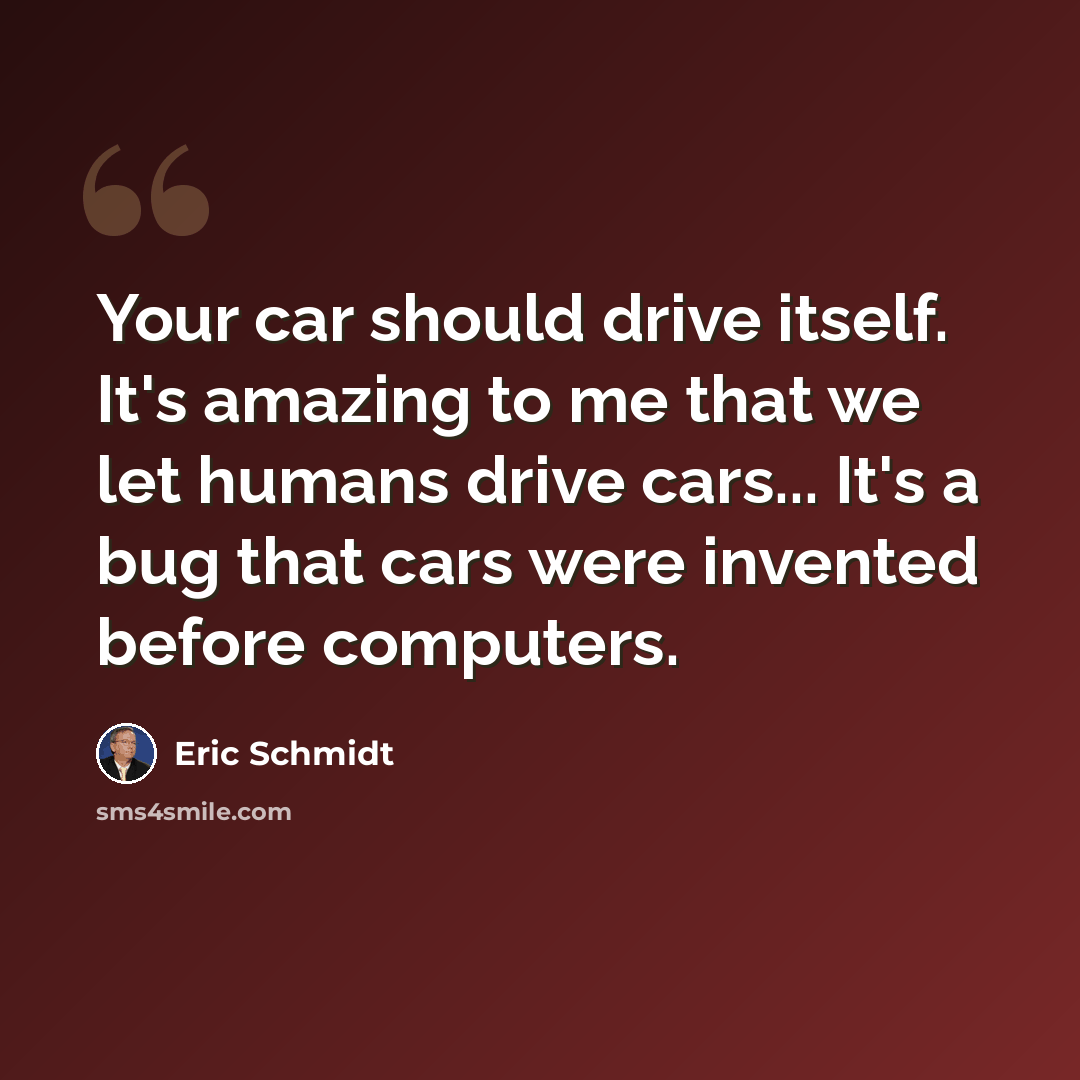 “Your car should drive itself. It's amazing to me that we let humans drive cars... It's a bug that cars were invented before computers.” quote by Eric Schmidt