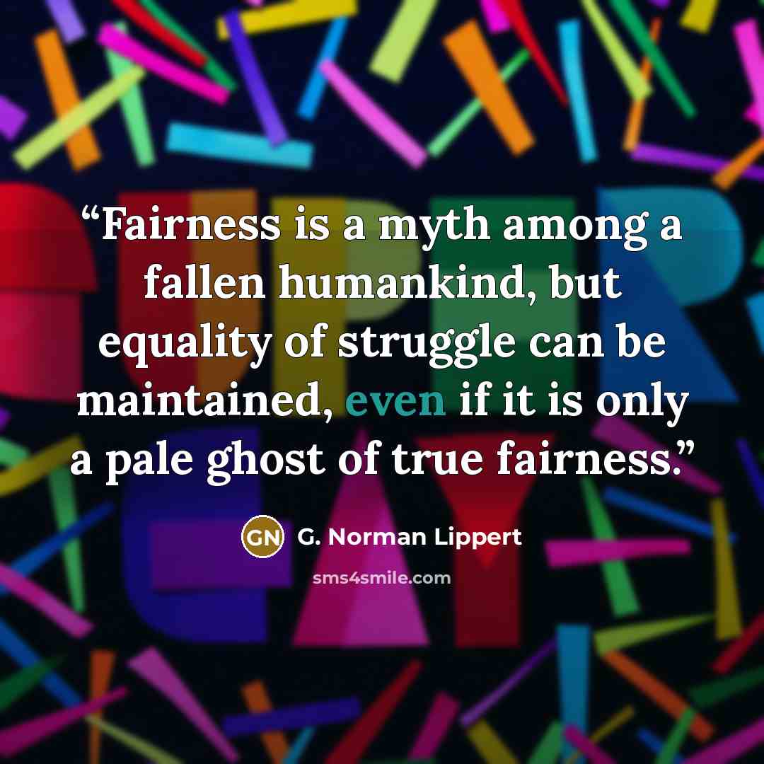 “Fairness is a myth among a fallen humankind, but equality of struggle can be maintained, even if it is only a pale ghost of true fairness.” quote by G. Norman Lippert