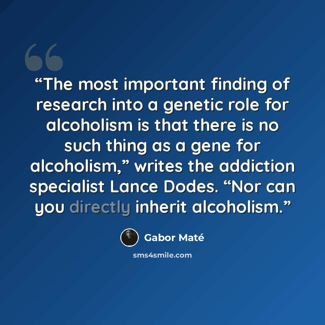 “The most important finding of research into a genetic role for alcoholism is that there is no such thing as a gene for alcoholism,” writes the addiction specialist Lance Dodes. “Nor can you directly inherit alcoholism.” quote by Gabor Maté