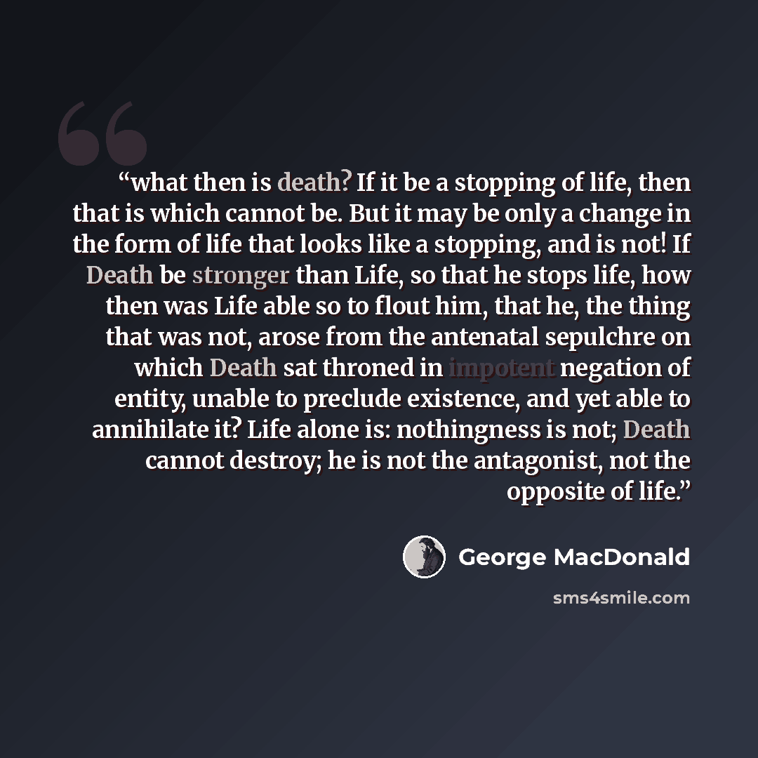 “what then is death? If it be a stopping of life, then that is which cannot be. But it may be only a change in the form of life that looks like a stopping, and is not! If Death be stronger than Life, so that he stops life, how then was Life able so to flout him, that he, the thing that was not…” quote by George MacDonald