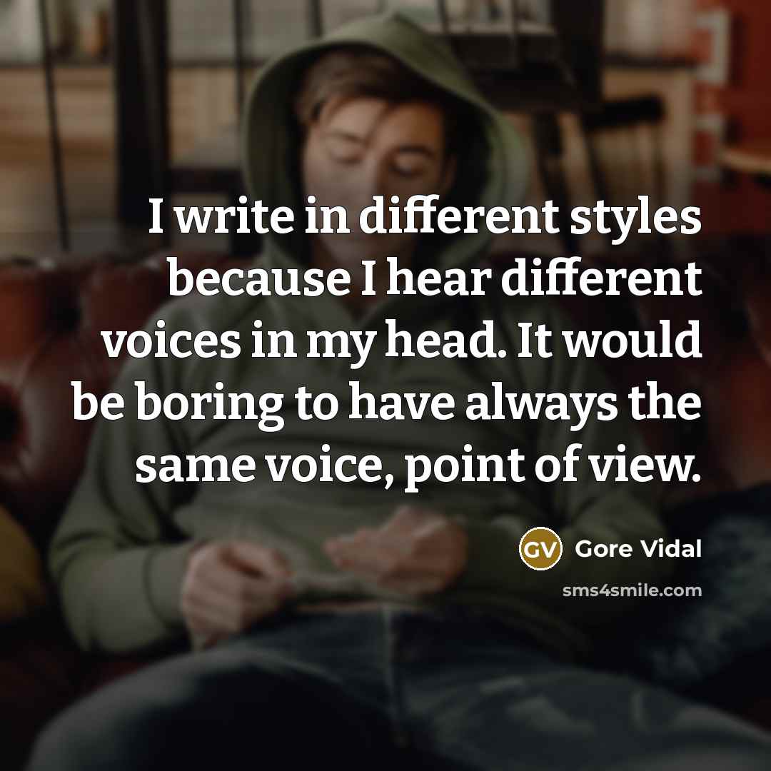 “I write in different styles because I hear different voices in my head. It would be boring to have always the same voice, point of view.” quote by Gore Vidal