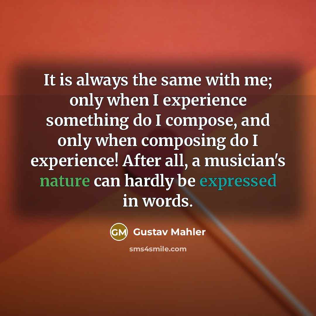 “It is always the same with me; only when I experience something do I compose, and only when composing do I experience! After all, a musician's nature can hardly be expressed in words.” quote by Gustav Mahler
