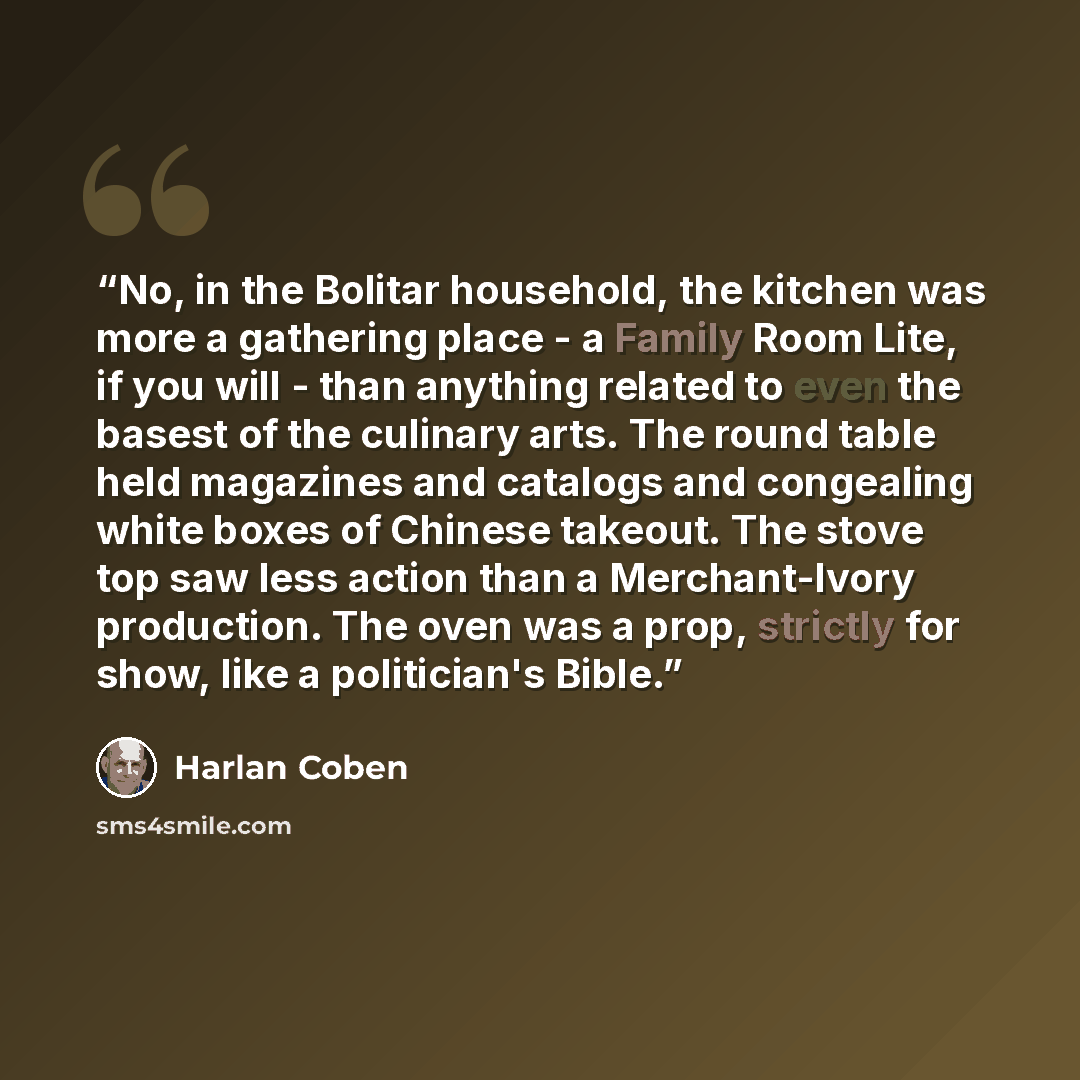 “No, in the Bolitar household, the kitchen was more a gathering place - a Family Room Lite, if you will - than anything related to even the basest of the culinary arts. The round table held magazines and catalogs and congealing white boxes of Chinese takeout. The stove top saw less action than a…” quote by Harlan Coben