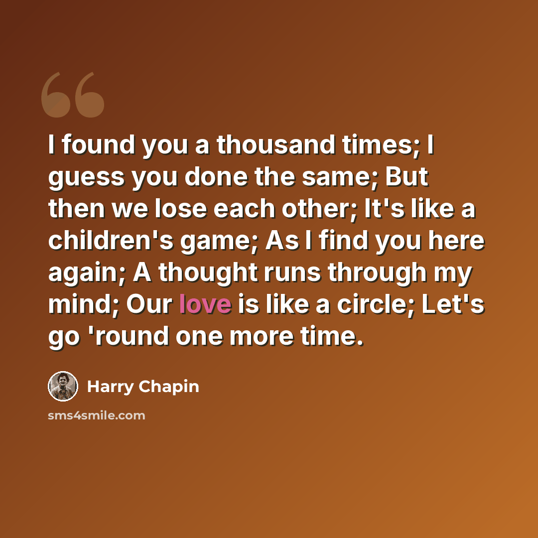 “I found you a thousand times; I guess you done the same; But then we lose each other; It's like a children's game; As I find you here again; A thought runs through my mind; Our love is like a circle; Let's go 'round one more time.” quote by Harry Chapin