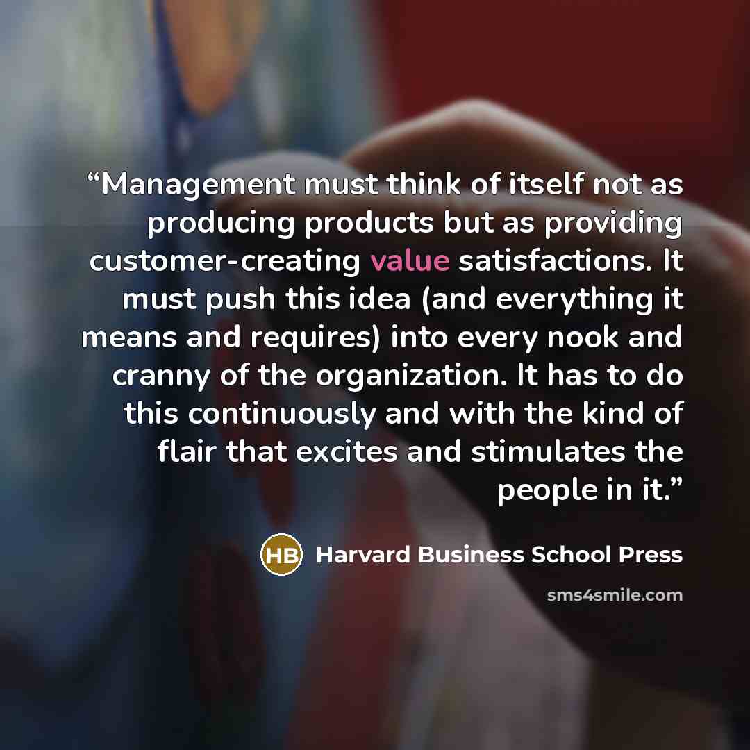 “Management must think of itself not as producing products but as providing customer-creating value satisfactions. It must push this idea (and everything it means and requires) into every nook and cranny of the organization. It has to do this continuously and with the kind of flair that excites and…” quote by Harvard Business School Press