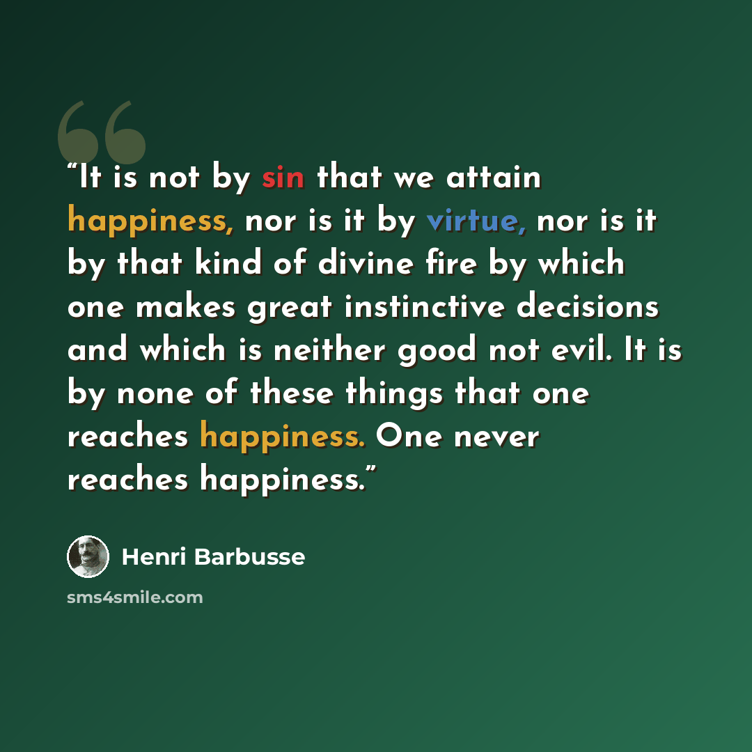 “It is not by sin that we attain happiness, nor is it by virtue, nor is it by that kind of divine fire by which one makes great instinctive decisions and which is neither good not evil. It is by none of these things that one reaches happiness. One never reaches happiness.” quote by Henri Barbusse