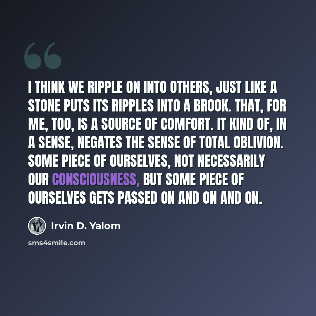 “I think we ripple on into others, just like a stone puts its ripples into a brook. That, for me, too, is a source of comfort. It kind of, in a sense, negates the sense of total oblivion. Some piece of ourselves, not necessarily our consciousness, but some piece of ourselves gets passed on and on…” quote by Irvin D. Yalom