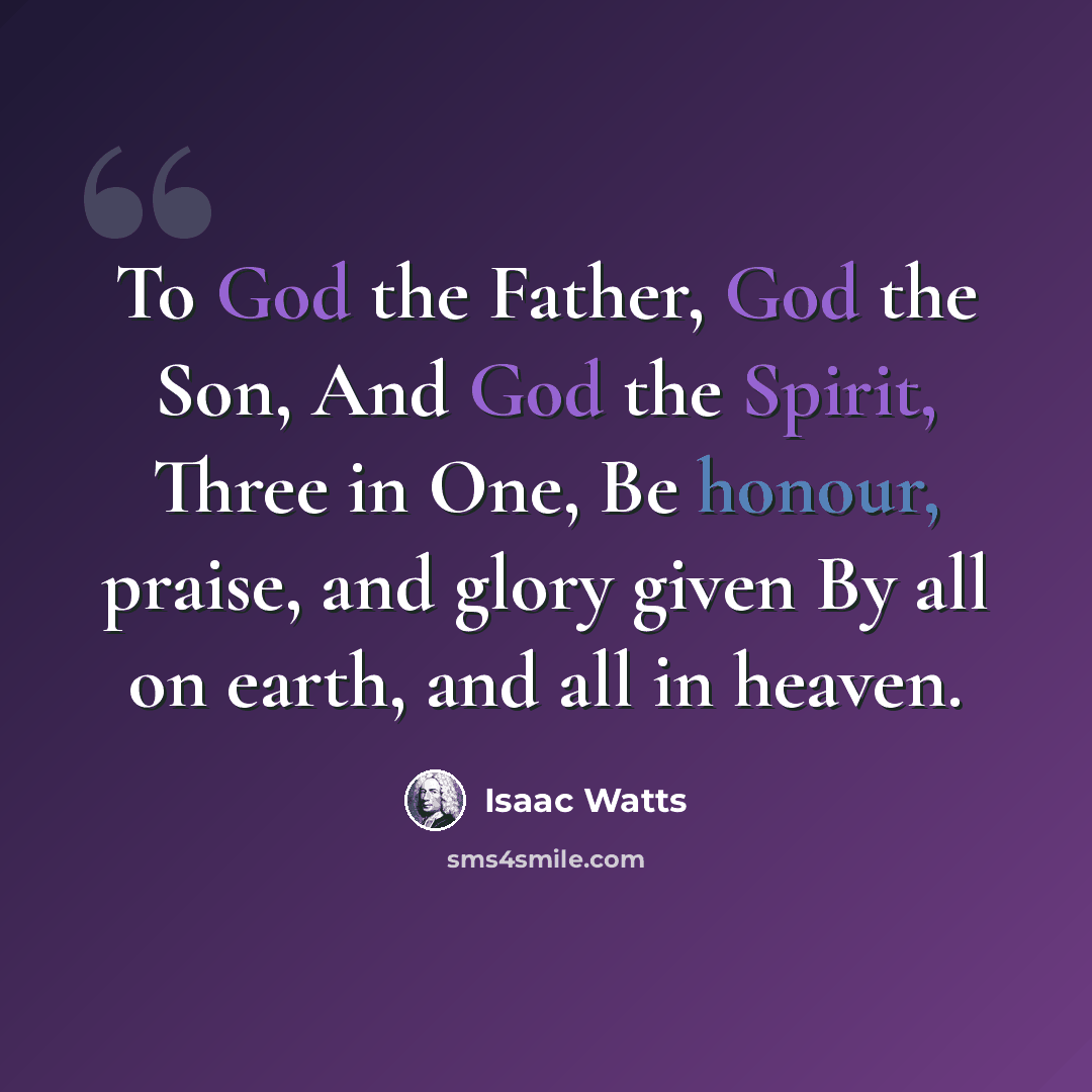 “To God the Father, God the Son, And God the Spirit, Three in One, Be honour, praise, and glory given By all on earth, and all in heaven.” quote by Isaac Watts