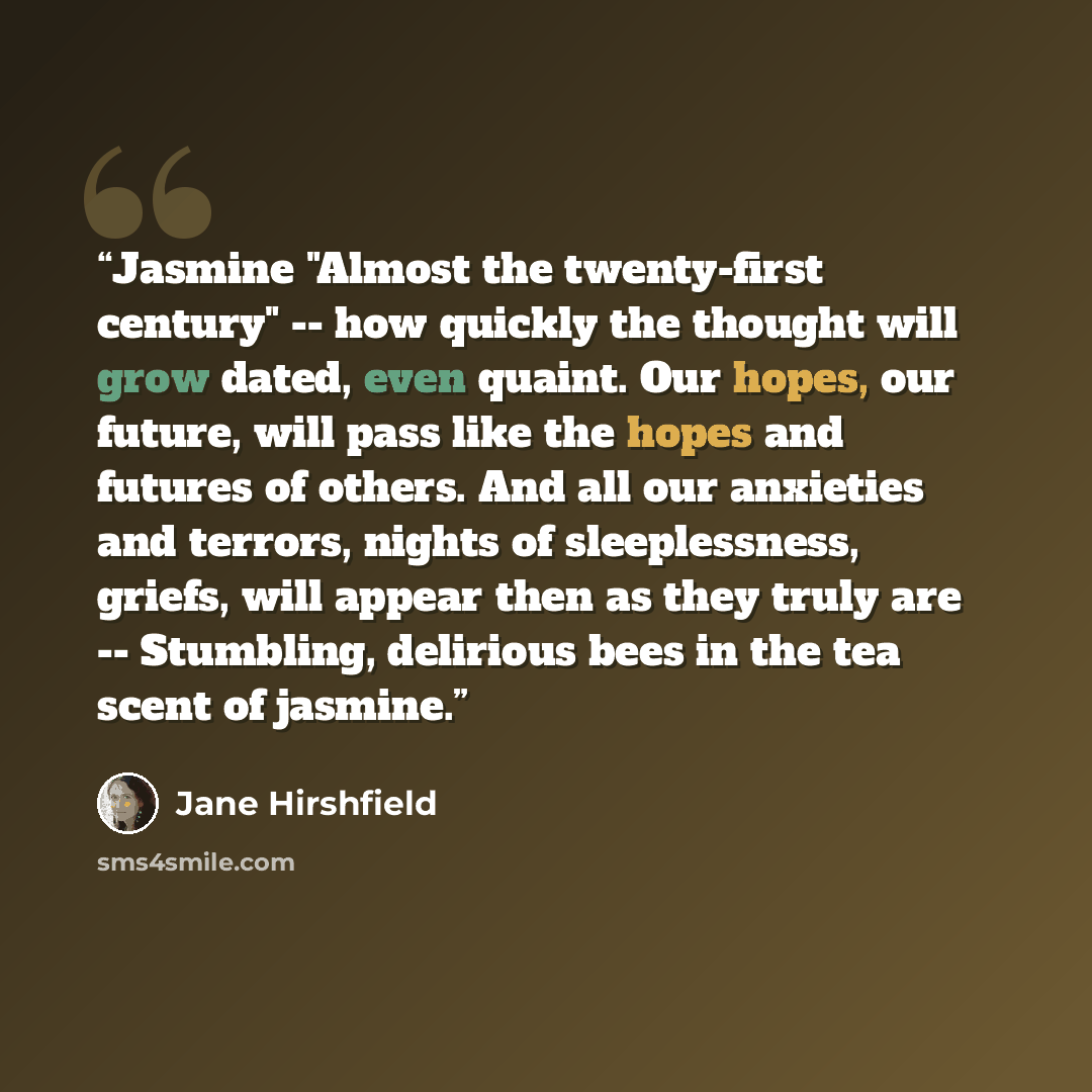 “Jasmine "Almost the twenty-first century" -- how quickly the thought will grow dated, even quaint. Our hopes, our future, will pass like the hopes and futures of others. And all our anxieties and terrors, nights of sleeplessness, griefs, will appear then as they truly are -- Stumbling, delirious…” quote by Jane Hirshfield