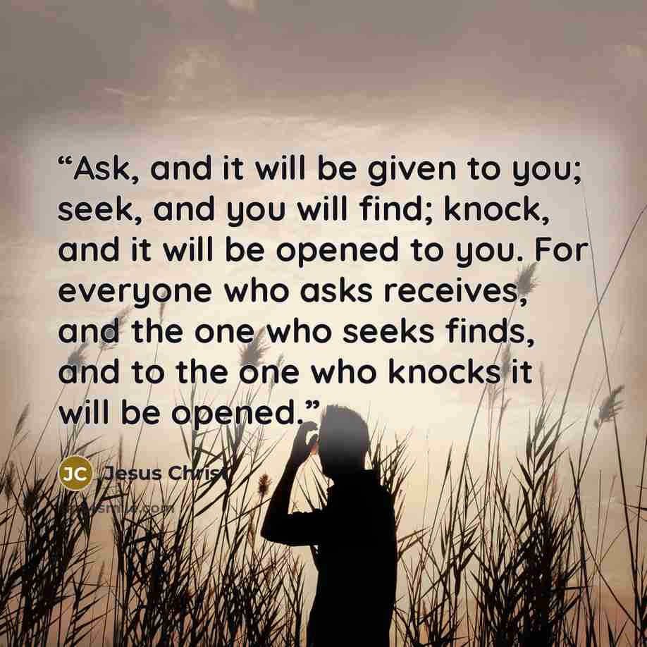 “Ask, and it will be given to you; seek, and you will find; knock, and it will be opened to you. For everyone who asks receives, and the one who seeks finds, and to the one who knocks it will be opened.” quote by Jesus Christ