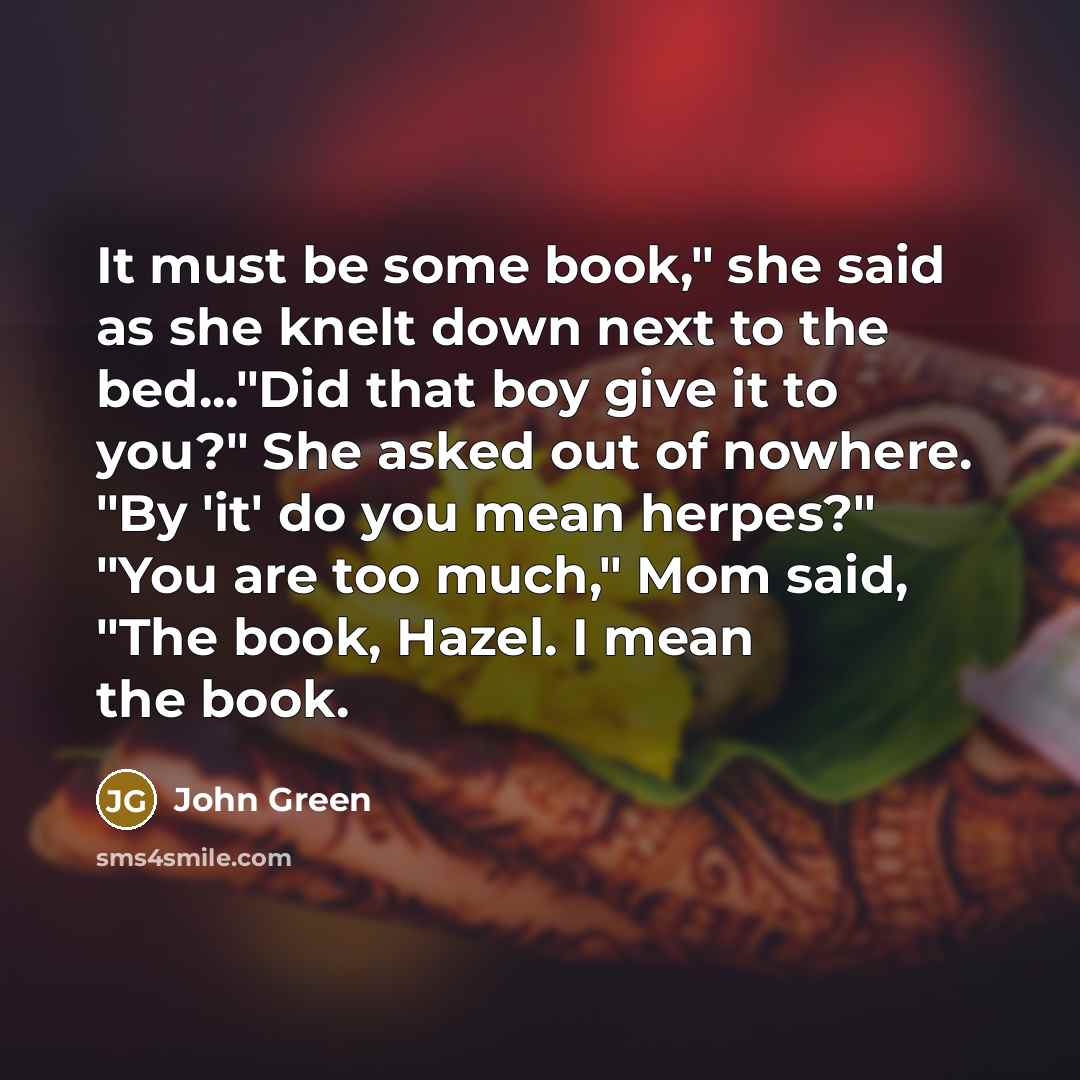 “It must be some book," she said as she knelt down next to the bed..."Did that boy give it to you?" She asked out of nowhere. "By 'it' do you mean herpes?" "You are too much," Mom said, "The book, Hazel. I mean the book.” quote by John Green