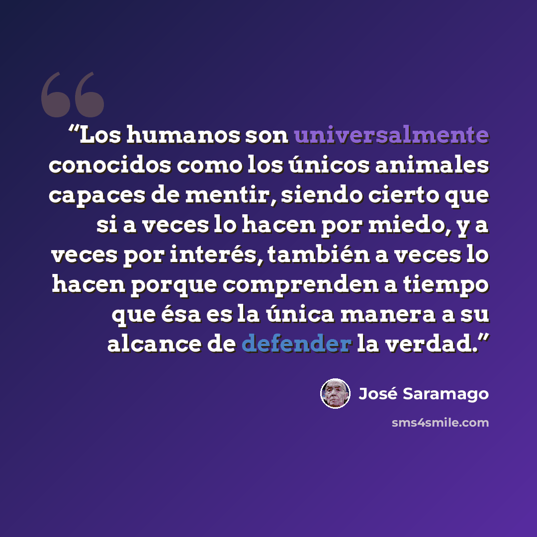 “Los humanos son universalmente conocidos como los únicos animales capaces de mentir, siendo cierto que si a veces lo hacen por miedo, y a veces por interés, también a veces lo hacen porque comprenden a tiempo que ésa es la única manera a su alcance de defender la verdad.” quote by José Saramago