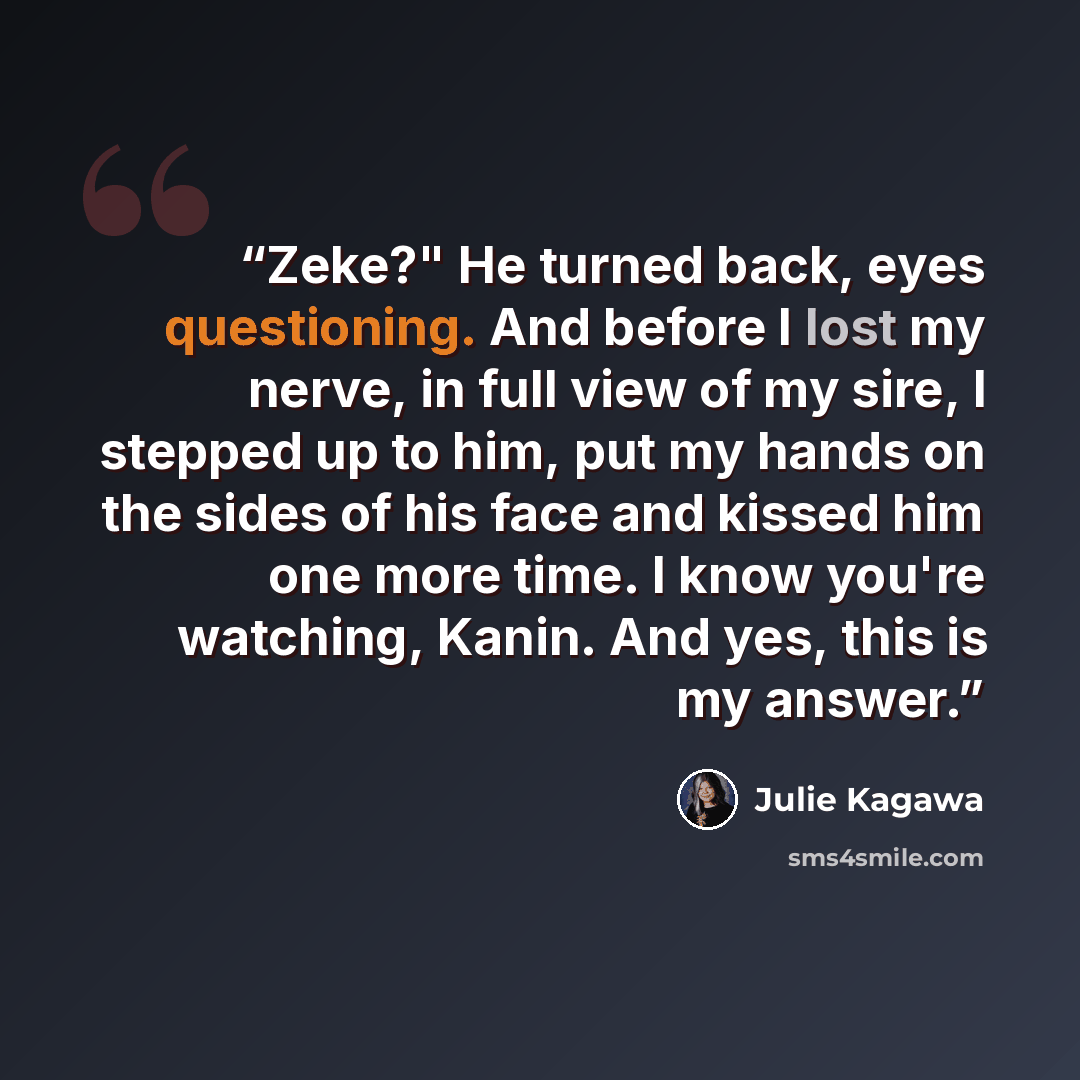 “Zeke?" He turned back, eyes questioning. And before I lost my nerve, in full view of my sire, I stepped up to him, put my hands on the sides of his face and kissed him one more time. I know you're watching, Kanin. And yes, this is my answer.” quote by Julie Kagawa