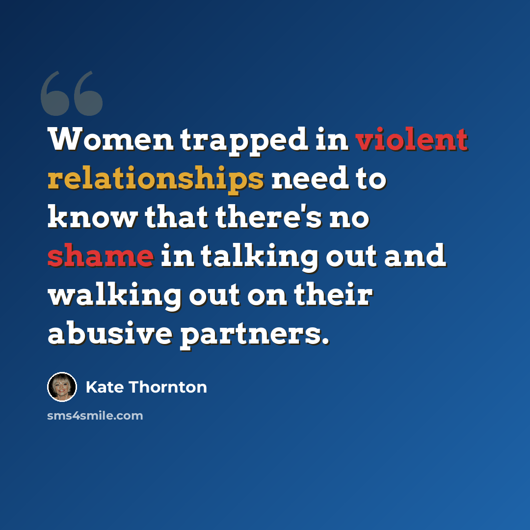 “Women trapped in violent relationships need to know that there's no shame in talking out and walking out on their abusive partners.” quote by Kate Thornton