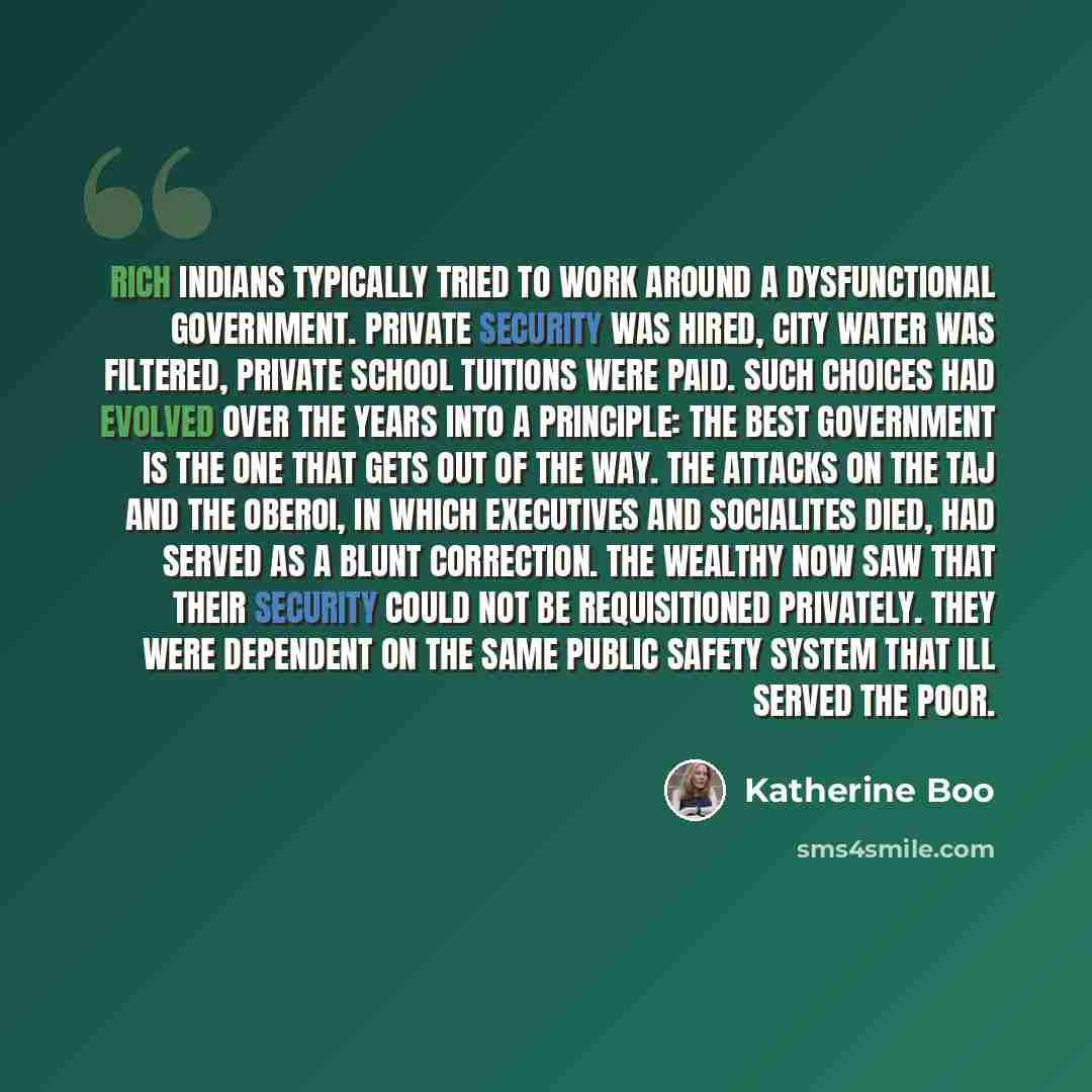 “Rich Indians typically tried to work around a dysfunctional government. Private security was hired, city water was filtered, private school tuitions were paid. Such choices had evolved over the years into a principle: The best government is the one that gets out of the way. The attacks on the Taj…” quote by Katherine Boo