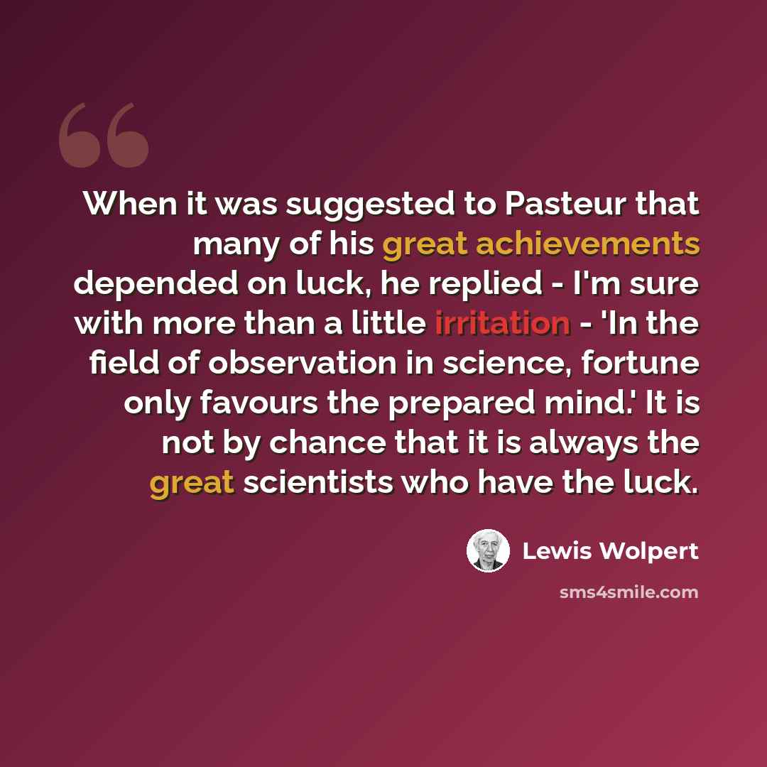 “When it was suggested to Pasteur that many of his great achievements depended on luck, he replied - I'm sure with more than a little irritation - 'In the field of observation in science, fortune only favours the prepared mind.' It is not by chance that it is always the great scientists who have…” quote by Lewis Wolpert