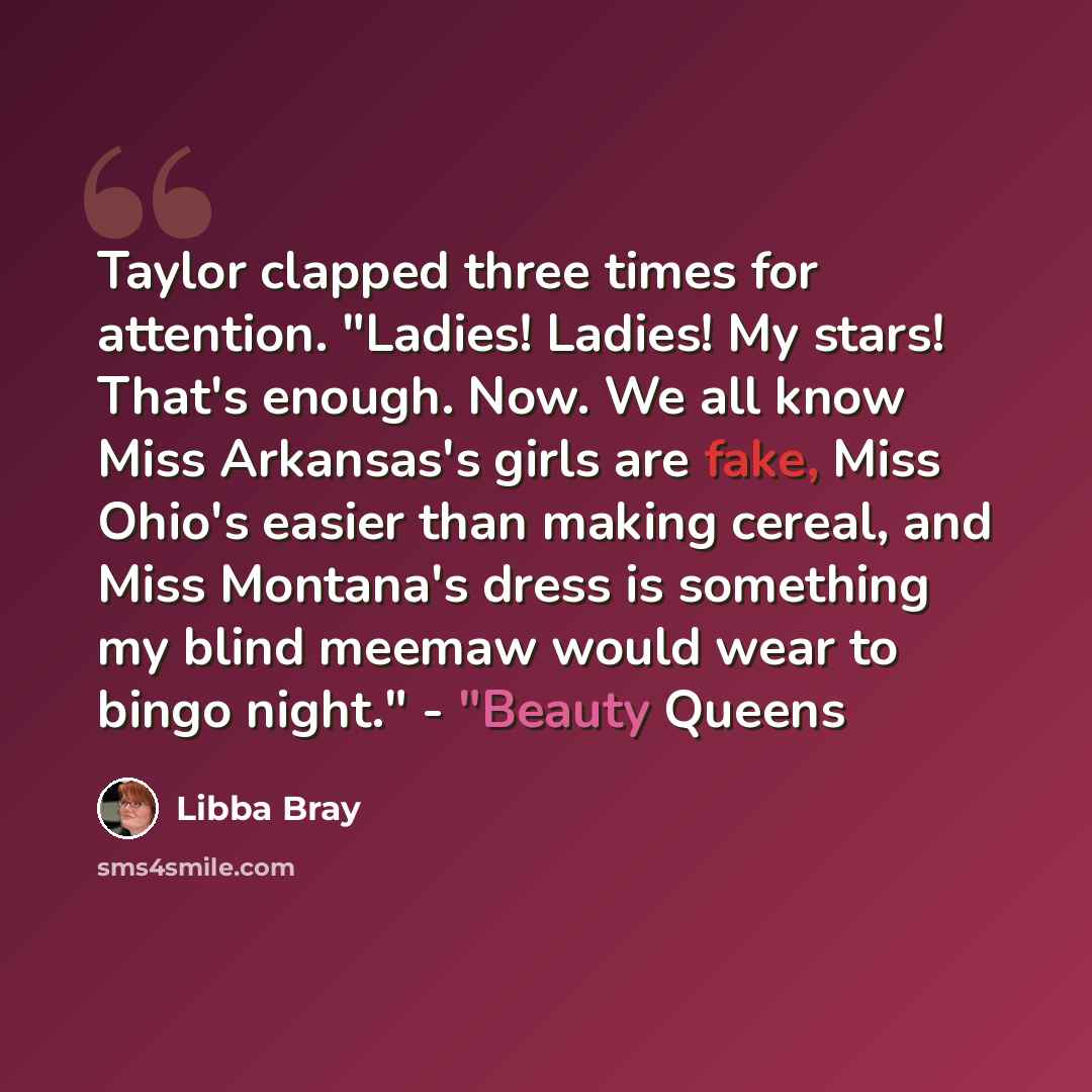 “Taylor clapped three times for attention. "Ladies! Ladies! My stars! That's enough. Now. We all know Miss Arkansas's girls are fake, Miss Ohio's easier than making cereal, and Miss Montana's dress is something my blind meemaw would wear to bingo night." - "Beauty Queens” quote by Libba Bray