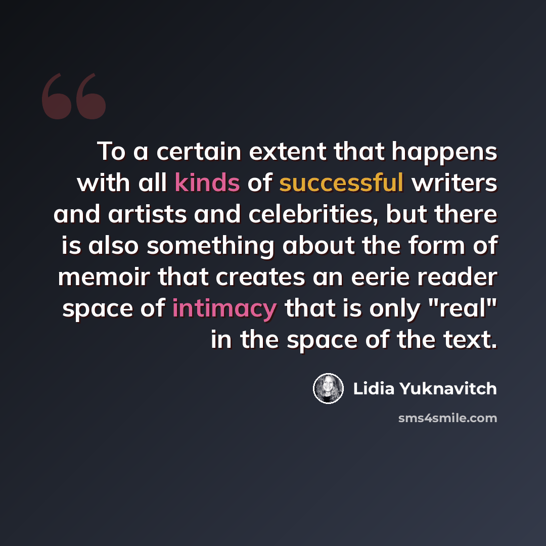 “To a certain extent that happens with all kinds of successful writers and artists and celebrities, but there is also something about the form of memoir that creates an eerie reader space of intimacy that is only "real" in the space of the text.” quote by Lidia Yuknavitch