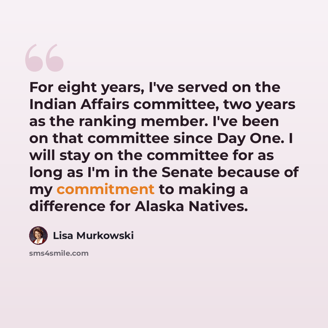 “For eight years, I've served on the Indian Affairs committee, two years as the ranking member. I've been on that committee since Day One. I will stay on the committee for as long as I'm in the Senate because of my commitment to making a difference for Alaska Natives.” quote by Lisa Murkowski
